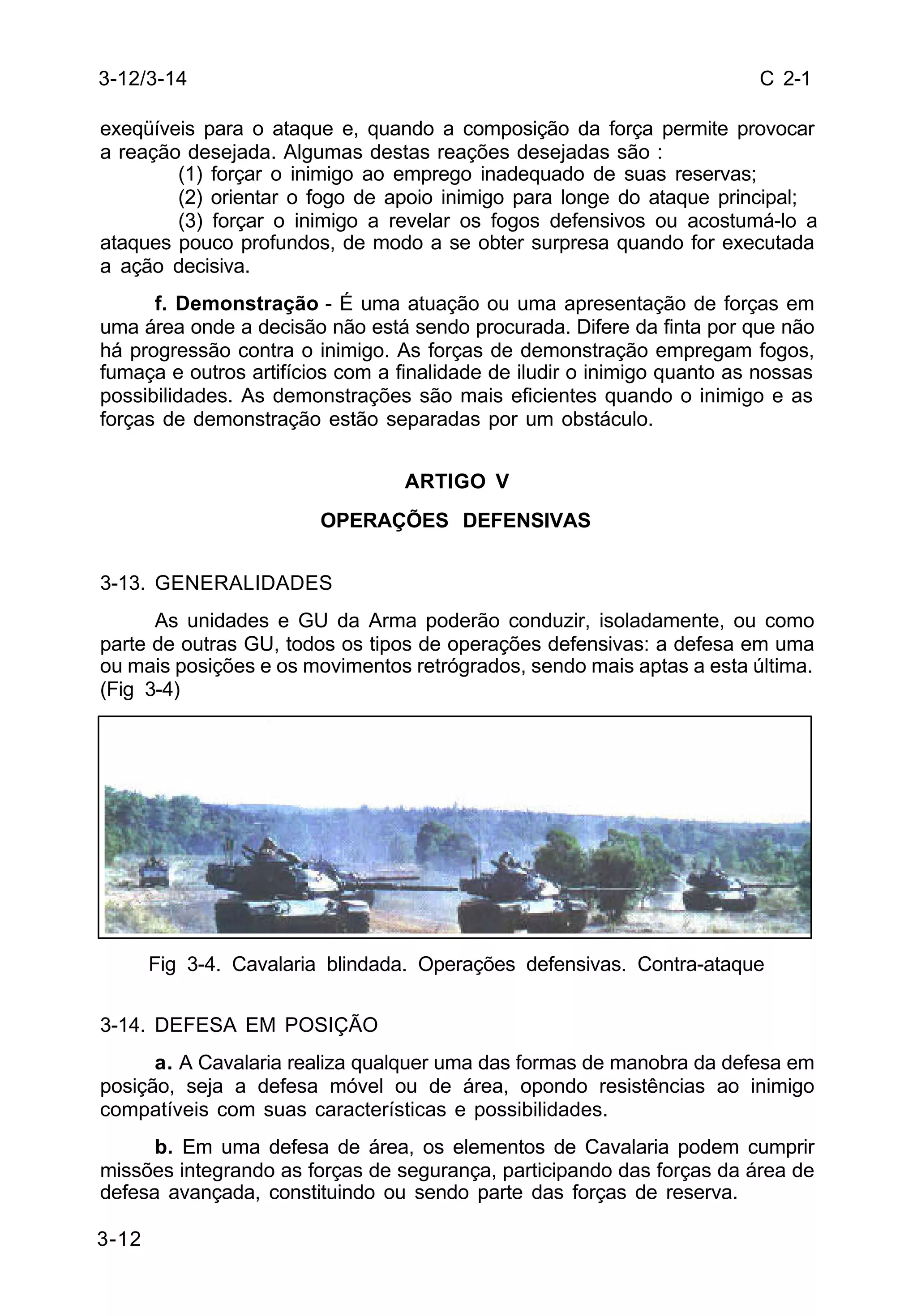 C 2-1 
3-12/3-14 
exeqüíveis para o ataque e, quando a composição da força permite provocar 
a reação desejada. Algumas destas reações desejadas são : 
3-12 
(1) forçar o inimigo ao emprego inadequado de suas reservas; 
(2) orientar o fogo de apoio inimigo para longe do ataque principal; 
(3) forçar o inimigo a revelar os fogos defensivos ou acostumá-lo a 
ataques pouco profundos, de modo a se obter surpresa quando for executada 
a ação decisiva. 
f. Demonstração - É uma atuação ou uma apresentação de forças em 
uma área onde a decisão não está sendo procurada. Difere da finta por que não 
há progressão contra o inimigo. As forças de demonstração empregam fogos, 
fumaça e outros artifícios com a finalidade de iludir o inimigo quanto as nossas 
possibilidades. As demonstrações são mais eficientes quando o inimigo e as 
forças de demonstração estão separadas por um obstáculo. 
ARTIGO V 
OPERAÇÕES DEFENSIVAS 
3-13. GENERALIDADES 
As unidades e GU da Arma poderão conduzir, isoladamente, ou como 
parte de outras GU, todos os tipos de operações defensivas: a defesa em uma 
ou mais posições e os movimentos retrógrados, sendo mais aptas a esta última. 
(Fig 3-4) 
Fig 3-4. Cavalaria blindada. Operações defensivas. Contra-ataque 
3-14. DEFESA EM POSIÇÃO 
a. A Cavalaria realiza qualquer uma das formas de manobra da defesa em 
posição, seja a defesa móvel ou de área, opondo resistências ao inimigo 
compatíveis com suas características e possibilidades. 
b. Em uma defesa de área, os elementos de Cavalaria podem cumprir 
missões integrando as forças de segurança, participando das forças da área de 
defesa avançada, constituindo ou sendo parte das forças de reserva. 
 