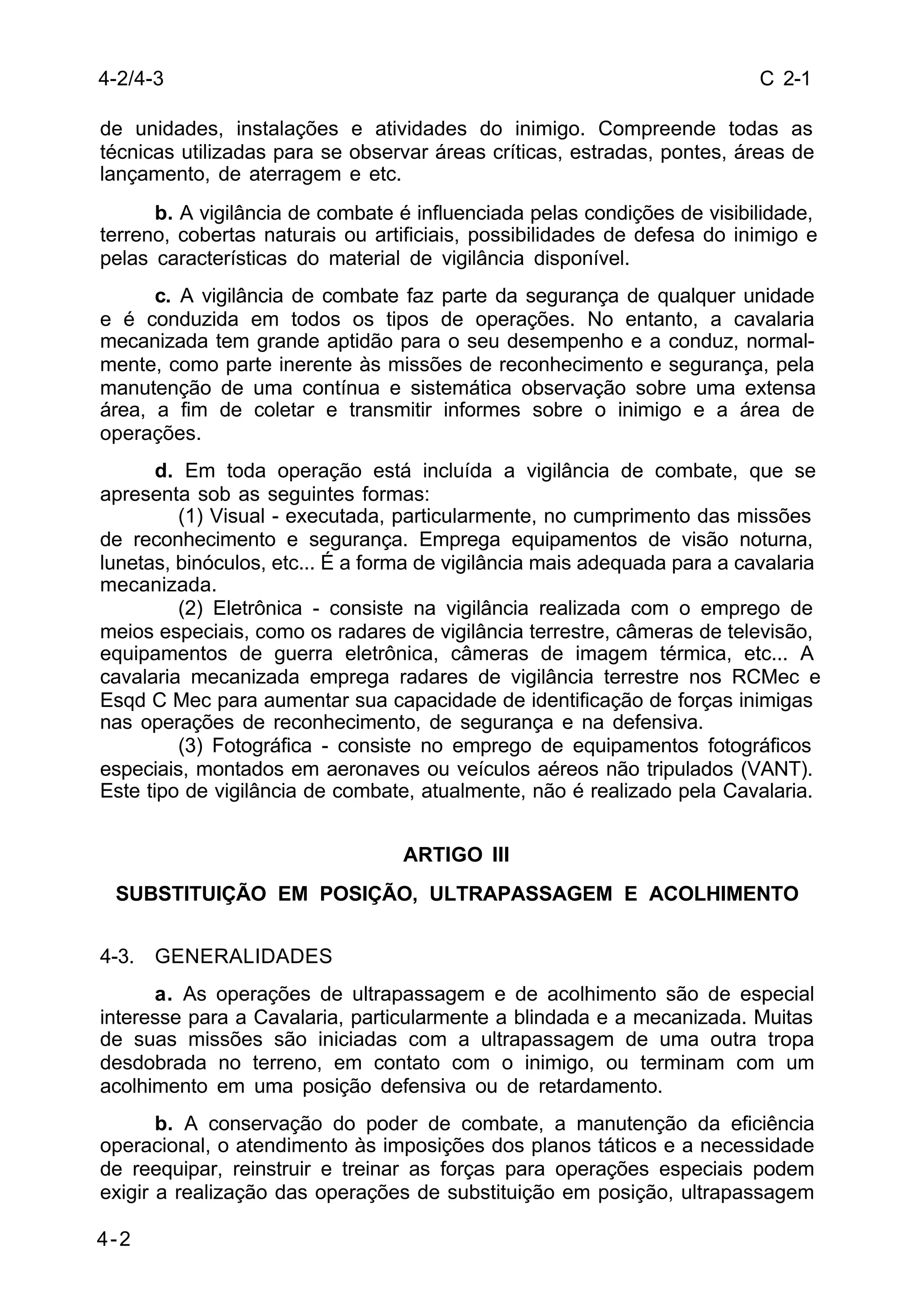 C 2-1 
4-2/4-3 
de unidades, instalações e atividades do inimigo. Compreende todas as 
técnicas utilizadas para se observar áreas críticas, estradas, pontes, áreas de 
lançamento, de aterragem e etc. 
4-2 
b. A vigilância de combate é influenciada pelas condições de visibilidade, 
terreno, cobertas naturais ou artificiais, possibilidades de defesa do inimigo e 
pelas características do material de vigilância disponível. 
c. A vigilância de combate faz parte da segurança de qualquer unidade 
e é conduzida em todos os tipos de operações. No entanto, a cavalaria 
mecanizada tem grande aptidão para o seu desempenho e a conduz, normal-mente, 
como parte inerente às missões de reconhecimento e segurança, pela 
manutenção de uma contínua e sistemática observação sobre uma extensa 
área, a fim de coletar e transmitir informes sobre o inimigo e a área de 
operações. 
d. Em toda operação está incluída a vigilância de combate, que se 
apresenta sob as seguintes formas: 
(1) Visual - executada, particularmente, no cumprimento das missões 
de reconhecimento e segurança. Emprega equipamentos de visão noturna, 
lunetas, binóculos, etc... É a forma de vigilância mais adequada para a cavalaria 
mecanizada. 
(2) Eletrônica - consiste na vigilância realizada com o emprego de 
meios especiais, como os radares de vigilância terrestre, câmeras de televisão, 
equipamentos de guerra eletrônica, câmeras de imagem térmica, etc... A 
cavalaria mecanizada emprega radares de vigilância terrestre nos RCMec e 
Esqd C Mec para aumentar sua capacidade de identificação de forças inimigas 
nas operações de reconhecimento, de segurança e na defensiva. 
(3) Fotográfica - consiste no emprego de equipamentos fotográficos 
especiais, montados em aeronaves ou veículos aéreos não tripulados (VANT). 
Este tipo de vigilância de combate, atualmente, não é realizado pela Cavalaria. 
ARTIGO III 
SUBSTITUIÇÃO EM POSIÇÃO, ULTRAPASSAGEM E ACOLHIMENTO 
4-3. GENERALIDADES 
a. As operações de ultrapassagem e de acolhimento são de especial 
interesse para a Cavalaria, particularmente a blindada e a mecanizada. Muitas 
de suas missões são iniciadas com a ultrapassagem de uma outra tropa 
desdobrada no terreno, em contato com o inimigo, ou terminam com um 
acolhimento em uma posição defensiva ou de retardamento. 
b. A conservação do poder de combate, a manutenção da eficiência 
operacional, o atendimento às imposições dos planos táticos e a necessidade 
de reequipar, reinstruir e treinar as forças para operações especiais podem 
exigir a realização das operações de substituição em posição, ultrapassagem 
 