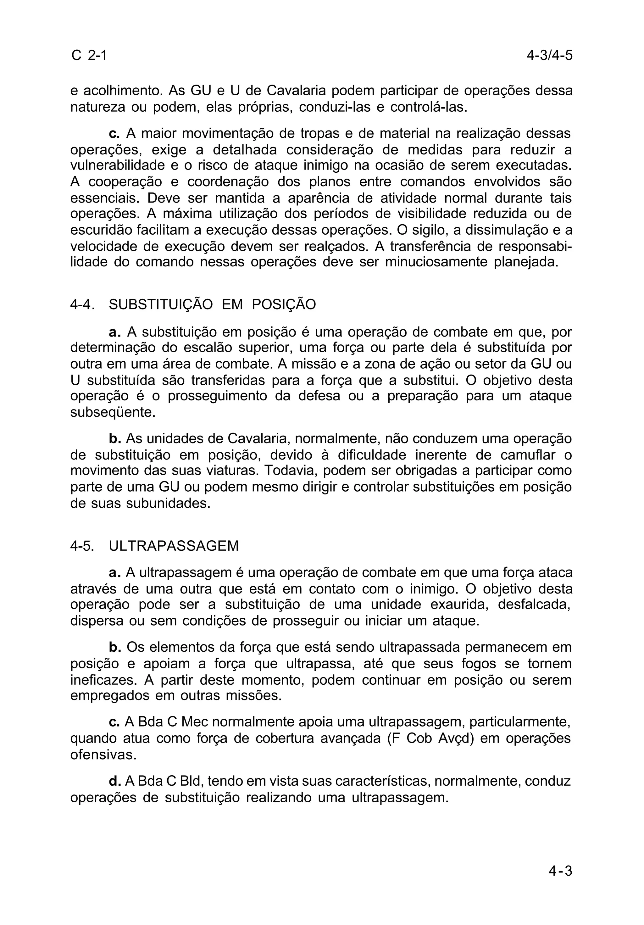 4-3 
C 2-1 
e acolhimento. As GU e U de Cavalaria podem participar de operações dessa 
natureza ou podem, elas próprias, conduzi-las e controlá-las. 
c. A maior movimentação de tropas e de material na realização dessas 
operações, exige a detalhada consideração de medidas para reduzir a 
vulnerabilidade e o risco de ataque inimigo na ocasião de serem executadas. 
A cooperação e coordenação dos planos entre comandos envolvidos são 
essenciais. Deve ser mantida a aparência de atividade normal durante tais 
operações. A máxima utilização dos períodos de visibilidade reduzida ou de 
escuridão facilitam a execução dessas operações. O sigilo, a dissimulação e a 
velocidade de execução devem ser realçados. A transferência de responsabi-lidade 
do comando nessas operações deve ser minuciosamente planejada. 
4-4. SUBSTITUIÇÃO EM POSIÇÃO 
a. A substituição em posição é uma operação de combate em que, por 
determinação do escalão superior, uma força ou parte dela é substituída por 
outra em uma área de combate. A missão e a zona de ação ou setor da GU ou 
U substituída são transferidas para a força que a substitui. O objetivo desta 
operação é o prosseguimento da defesa ou a preparação para um ataque 
subseqüente. 
b. As unidades de Cavalaria, normalmente, não conduzem uma operação 
de substituição em posição, devido à dificuldade inerente de camuflar o 
movimento das suas viaturas. Todavia, podem ser obrigadas a participar como 
parte de uma GU ou podem mesmo dirigir e controlar substituições em posição 
de suas subunidades. 
4-5. ULTRAPASSAGEM 
a. A ultrapassagem é uma operação de combate em que uma força ataca 
através de uma outra que está em contato com o inimigo. O objetivo desta 
operação pode ser a substituição de uma unidade exaurida, desfalcada, 
dispersa ou sem condições de prosseguir ou iniciar um ataque. 
b. Os elementos da força que está sendo ultrapassada permanecem em 
posição e apoiam a força que ultrapassa, até que seus fogos se tornem 
ineficazes. A partir deste momento, podem continuar em posição ou serem 
empregados em outras missões. 
c. A Bda C Mec normalmente apoia uma ultrapassagem, particularmente, 
quando atua como força de cobertura avançada (F Cob Avçd) em operações 
ofensivas. 
d. A Bda C Bld, tendo em vista suas características, normalmente, conduz 
operações de substituição realizando uma ultrapassagem. 
4-3/4-5 
 