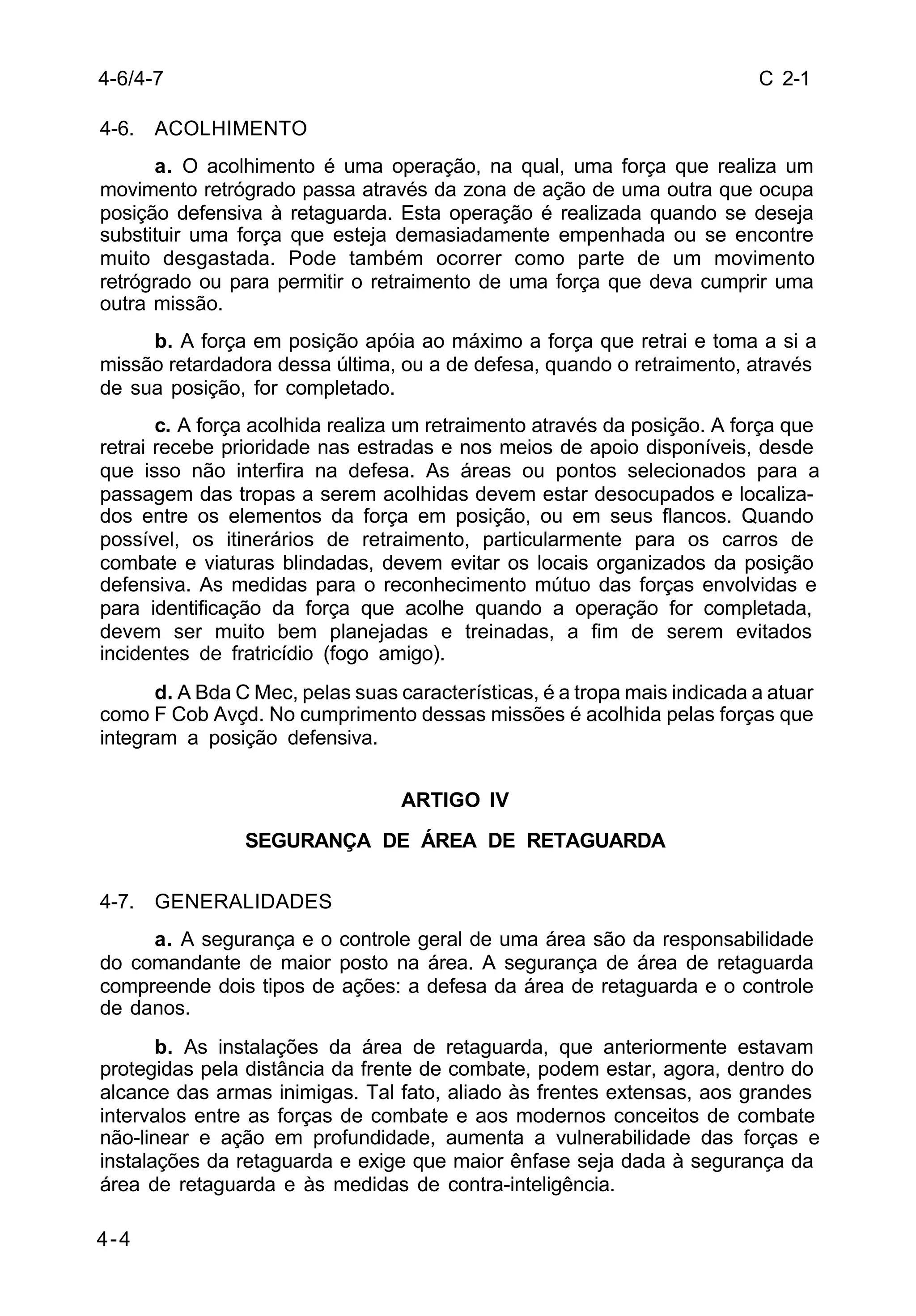 C 2-1 
4-6/4-7 
4-6. ACOLHIMENTO 
4-4 
a. O acolhimento é uma operação, na qual, uma força que realiza um 
movimento retrógrado passa através da zona de ação de uma outra que ocupa 
posição defensiva à retaguarda. Esta operação é realizada quando se deseja 
substituir uma força que esteja demasiadamente empenhada ou se encontre 
muito desgastada. Pode também ocorrer como parte de um movimento 
retrógrado ou para permitir o retraimento de uma força que deva cumprir uma 
outra missão. 
b. A força em posição apóia ao máximo a força que retrai e toma a si a 
missão retardadora dessa última, ou a de defesa, quando o retraimento, através 
de sua posição, for completado. 
c. A força acolhida realiza um retraimento através da posição. A força que 
retrai recebe prioridade nas estradas e nos meios de apoio disponíveis, desde 
que isso não interfira na defesa. As áreas ou pontos selecionados para a 
passagem das tropas a serem acolhidas devem estar desocupados e localiza-dos 
entre os elementos da força em posição, ou em seus flancos. Quando 
possível, os itinerários de retraimento, particularmente para os carros de 
combate e viaturas blindadas, devem evitar os locais organizados da posição 
defensiva. As medidas para o reconhecimento mútuo das forças envolvidas e 
para identificação da força que acolhe quando a operação for completada, 
devem ser muito bem planejadas e treinadas, a fim de serem evitados 
incidentes de fratricídio (fogo amigo). 
d. A Bda C Mec, pelas suas características, é a tropa mais indicada a atuar 
como F Cob Avçd. No cumprimento dessas missões é acolhida pelas forças que 
integram a posição defensiva. 
ARTIGO IV 
SEGURANÇA DE ÁREA DE RETAGUARDA 
4-7. GENERALIDADES 
a. A segurança e o controle geral de uma área são da responsabilidade 
do comandante de maior posto na área. A segurança de área de retaguarda 
compreende dois tipos de ações: a defesa da área de retaguarda e o controle 
de danos. 
b. As instalações da área de retaguarda, que anteriormente estavam 
protegidas pela distância da frente de combate, podem estar, agora, dentro do 
alcance das armas inimigas. Tal fato, aliado às frentes extensas, aos grandes 
intervalos entre as forças de combate e aos modernos conceitos de combate 
não-linear e ação em profundidade, aumenta a vulnerabilidade das forças e 
instalações da retaguarda e exige que maior ênfase seja dada à segurança da 
área de retaguarda e às medidas de contra-inteligência. 
 