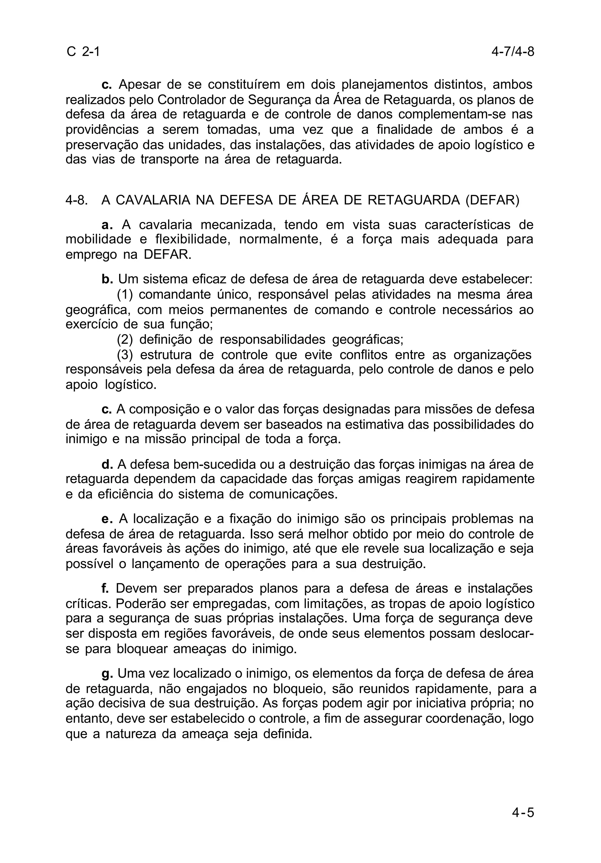 4-7/4-8 
4-5 
C 2-1 
c. Apesar de se constituírem em dois planejamentos distintos, ambos 
realizados pelo Controlador de Segurança da Área de Retaguarda, os planos de 
defesa da área de retaguarda e de controle de danos complementam-se nas 
providências a serem tomadas, uma vez que a finalidade de ambos é a 
preservação das unidades, das instalações, das atividades de apoio logístico e 
das vias de transporte na área de retaguarda. 
4-8. A CAVALARIA NA DEFESA DE ÁREA DE RETAGUARDA (DEFAR) 
a. A cavalaria mecanizada, tendo em vista suas características de 
mobilidade e flexibilidade, normalmente, é a força mais adequada para 
emprego na DEFAR. 
b. Um sistema eficaz de defesa de área de retaguarda deve estabelecer: 
(1) comandante único, responsável pelas atividades na mesma área 
geográfica, com meios permanentes de comando e controle necessários ao 
exercício de sua função; 
(2) definição de responsabilidades geográficas; 
(3) estrutura de controle que evite conflitos entre as organizações 
responsáveis pela defesa da área de retaguarda, pelo controle de danos e pelo 
apoio logístico. 
c. A composição e o valor das forças designadas para missões de defesa 
de área de retaguarda devem ser baseados na estimativa das possibilidades do 
inimigo e na missão principal de toda a força. 
d. A defesa bem-sucedida ou a destruição das forças inimigas na área de 
retaguarda dependem da capacidade das forças amigas reagirem rapidamente 
e da eficiência do sistema de comunicações. 
e. A localização e a fixação do inimigo são os principais problemas na 
defesa de área de retaguarda. Isso será melhor obtido por meio do controle de 
áreas favoráveis às ações do inimigo, até que ele revele sua localização e seja 
possível o lançamento de operações para a sua destruição. 
f. Devem ser preparados planos para a defesa de áreas e instalações 
críticas. Poderão ser empregadas, com limitações, as tropas de apoio logístico 
para a segurança de suas próprias instalações. Uma força de segurança deve 
ser disposta em regiões favoráveis, de onde seus elementos possam deslocar-se 
para bloquear ameaças do inimigo. 
g. Uma vez localizado o inimigo, os elementos da força de defesa de área 
de retaguarda, não engajados no bloqueio, são reunidos rapidamente, para a 
ação decisiva de sua destruição. As forças podem agir por iniciativa própria; no 
entanto, deve ser estabelecido o controle, a fim de assegurar coordenação, logo 
que a natureza da ameaça seja definida. 
 