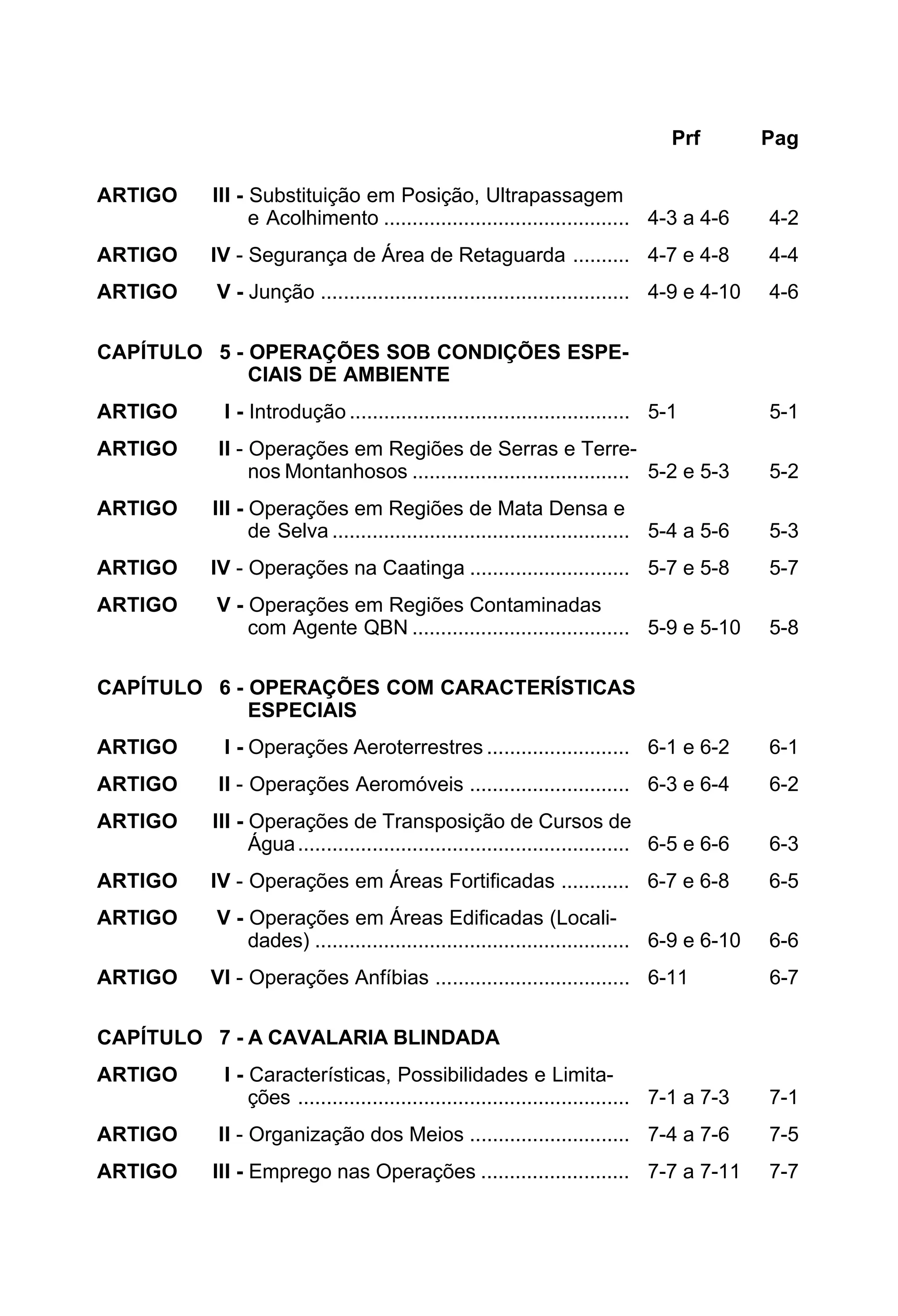 Prf Pag 
ARTIGO III - Substituição em Posição, Ultrapassagem 
e Acolhimento ........................................... 4-3 a 4-6 4-2 
ARTIGO IV - Segurança de Área de Retaguarda .......... 4-7 e 4-8 4-4 
ARTIGO V - Junção ...................................................... 4-9 e 4-10 4-6 
CAPÍTULO 5 - OPERAÇÕES SOB CONDIÇÕES ESPE-CIAIS 
DE AMBIENTE 
ARTIGO I - Introdução ................................................. 5-1 5-1 
ARTIGO II - Operações em Regiões de Serras e Terre-nos 
Montanhosos ...................................... 5-2 e 5-3 5-2 
ARTIGO III - Operações em Regiões de Mata Densa e 
de Selva .................................................... 5-4 a 5-6 5-3 
ARTIGO IV - Operações na Caatinga ............................ 5-7 e 5-8 5-7 
ARTIGO V - Operações em Regiões Contaminadas 
com Agente QBN ...................................... 5-9 e 5-10 5-8 
CAPÍTULO 6 - OPERAÇÕES COM CARACTERÍSTICAS 
ESPECIAIS 
ARTIGO I - Operações Aeroterrestres ......................... 6-1 e 6-2 6-1 
ARTIGO II - Operações Aeromóveis ............................ 6-3 e 6-4 6-2 
ARTIGO III - Operações de Transposição de Cursos de 
Água.......................................................... 6-5 e 6-6 6-3 
ARTIGO IV - Operações em Áreas Fortificadas ............ 6-7 e 6-8 6-5 
ARTIGO V - Operações em Áreas Edificadas (Locali-dades) 
....................................................... 6-9 e 6-10 6-6 
ARTIGO VI - Operações Anfíbias .................................. 6-11 6-7 
CAPÍTULO 7 - A CAVALARIA BLINDADA 
ARTIGO I - Características, Possibilidades e Limita-ções 
.......................................................... 7-1 a 7-3 7-1 
ARTIGO II - Organização dos Meios ............................ 7-4 a 7-6 7-5 
ARTIGO III - Emprego nas Operações .......................... 7-7 a 7-11 7-7 
 
