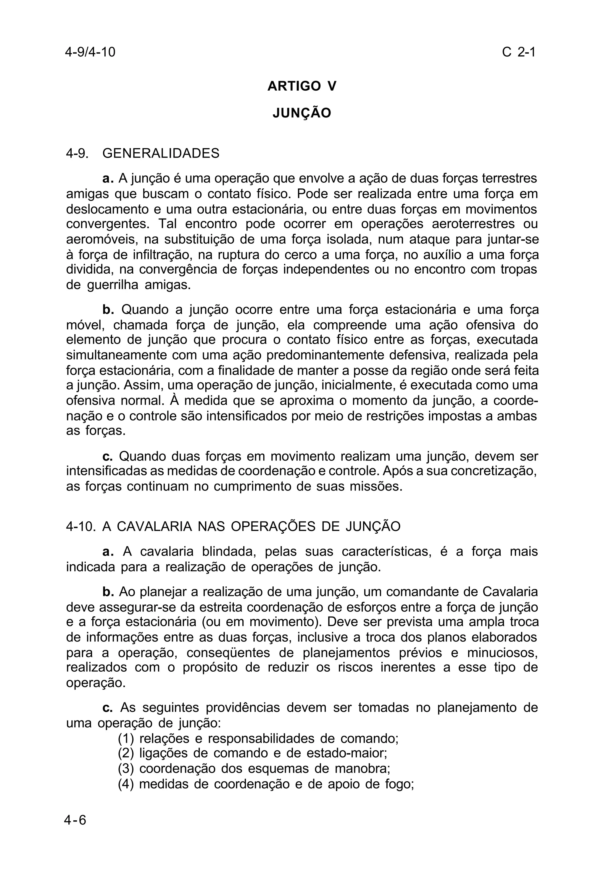 C 2-1 
4-6 
ARTIGO V 
JUNÇÃO 
4-9. GENERALIDADES 
a. A junção é uma operação que envolve a ação de duas forças terrestres 
amigas que buscam o contato físico. Pode ser realizada entre uma força em 
deslocamento e uma outra estacionária, ou entre duas forças em movimentos 
convergentes. Tal encontro pode ocorrer em operações aeroterrestres ou 
aeromóveis, na substituição de uma força isolada, num ataque para juntar-se 
à força de infiltração, na ruptura do cerco a uma força, no auxílio a uma força 
dividida, na convergência de forças independentes ou no encontro com tropas 
de guerrilha amigas. 
b. Quando a junção ocorre entre uma força estacionária e uma força 
móvel, chamada força de junção, ela compreende uma ação ofensiva do 
elemento de junção que procura o contato físico entre as forças, executada 
simultaneamente com uma ação predominantemente defensiva, realizada pela 
força estacionária, com a finalidade de manter a posse da região onde será feita 
a junção. Assim, uma operação de junção, inicialmente, é executada como uma 
ofensiva normal. À medida que se aproxima o momento da junção, a coorde-nação 
e o controle são intensificados por meio de restrições impostas a ambas 
as forças. 
c. Quando duas forças em movimento realizam uma junção, devem ser 
intensificadas as medidas de coordenação e controle. Após a sua concretização, 
as forças continuam no cumprimento de suas missões. 
4-10. A CAVALARIA NAS OPERAÇÕES DE JUNÇÃO 
a. A cavalaria blindada, pelas suas características, é a força mais 
indicada para a realização de operações de junção. 
b. Ao planejar a realização de uma junção, um comandante de Cavalaria 
deve assegurar-se da estreita coordenação de esforços entre a força de junção 
e a força estacionária (ou em movimento). Deve ser prevista uma ampla troca 
de informações entre as duas forças, inclusive a troca dos planos elaborados 
para a operação, conseqüentes de planejamentos prévios e minuciosos, 
realizados com o propósito de reduzir os riscos inerentes a esse tipo de 
operação. 
c. As seguintes providências devem ser tomadas no planejamento de 
uma operação de junção: 
(1) relações e responsabilidades de comando; 
(2) ligações de comando e de estado-maior; 
(3) coordenação dos esquemas de manobra; 
(4) medidas de coordenação e de apoio de fogo; 
4-9/4-10 
 