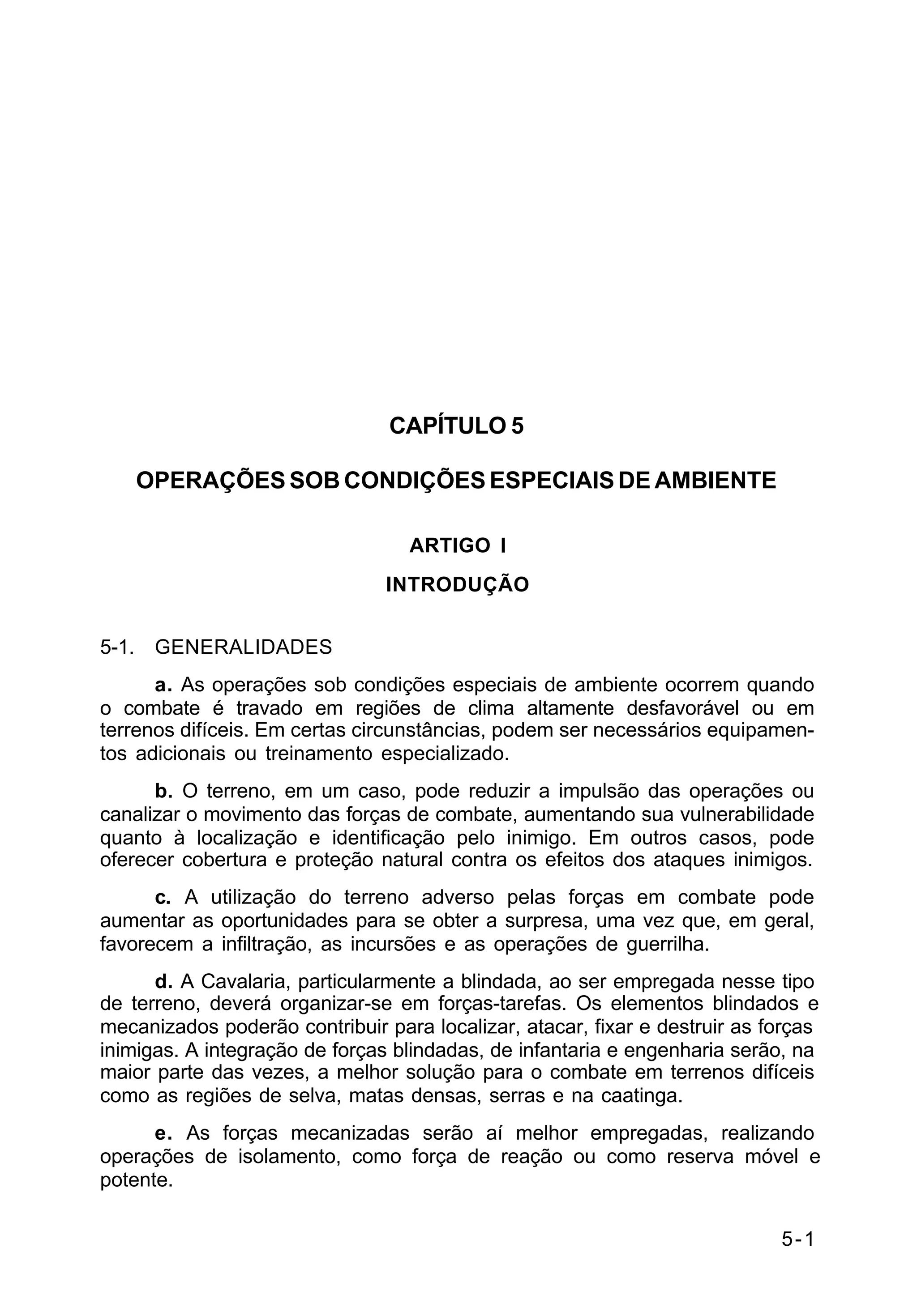 5-1 
C 2-1 
CAPÍTULO 5 
OPERAÇÕES SOB CONDIÇÕES ESPECIAIS DE AMBIENTE 
ARTIGO I 
INTRODUÇÃO 
5-1. GENERALIDADES 
a. As operações sob condições especiais de ambiente ocorrem quando 
o combate é travado em regiões de clima altamente desfavorável ou em 
terrenos difíceis. Em certas circunstâncias, podem ser necessários equipamen-tos 
adicionais ou treinamento especializado. 
b. O terreno, em um caso, pode reduzir a impulsão das operações ou 
canalizar o movimento das forças de combate, aumentando sua vulnerabilidade 
quanto à localização e identificação pelo inimigo. Em outros casos, pode 
oferecer cobertura e proteção natural contra os efeitos dos ataques inimigos. 
c. A utilização do terreno adverso pelas forças em combate pode 
aumentar as oportunidades para se obter a surpresa, uma vez que, em geral, 
favorecem a infiltração, as incursões e as operações de guerrilha. 
d. A Cavalaria, particularmente a blindada, ao ser empregada nesse tipo 
de terreno, deverá organizar-se em forças-tarefas. Os elementos blindados e 
mecanizados poderão contribuir para localizar, atacar, fixar e destruir as forças 
inimigas. A integração de forças blindadas, de infantaria e engenharia serão, na 
maior parte das vezes, a melhor solução para o combate em terrenos difíceis 
como as regiões de selva, matas densas, serras e na caatinga. 
e. As forças mecanizadas serão aí melhor empregadas, realizando 
operações de isolamento, como força de reação ou como reserva móvel e 
potente. 
 