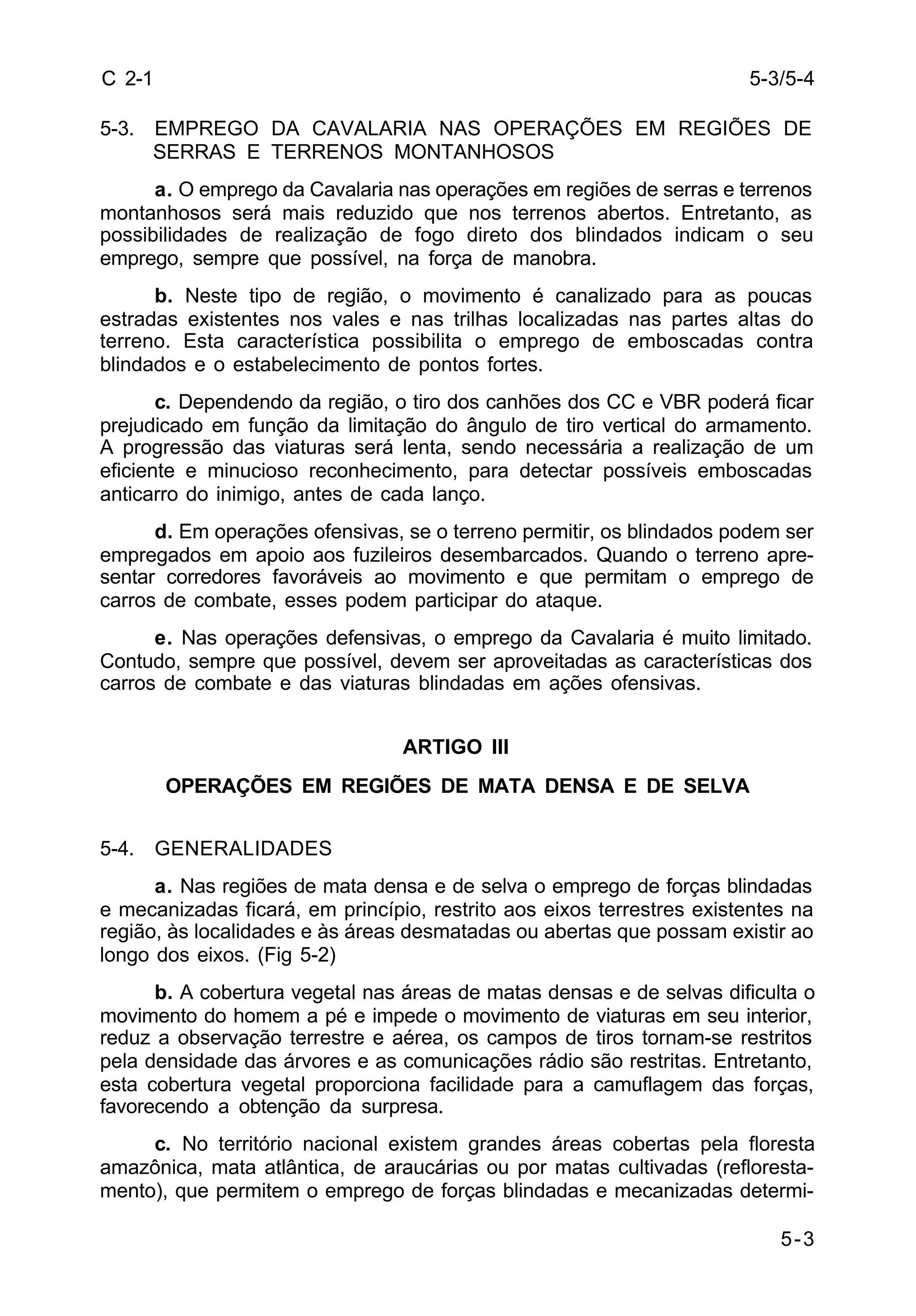5-3/5-4 
5-3 
C 2-1 
5-3. EMPREGO DA CAVALARIA NAS OPERAÇÕES EM REGIÕES DE 
SERRAS E TERRENOS MONTANHOSOS 
a. O emprego da Cavalaria nas operações em regiões de serras e terrenos 
montanhosos será mais reduzido que nos terrenos abertos. Entretanto, as 
possibilidades de realização de fogo direto dos blindados indicam o seu 
emprego, sempre que possível, na força de manobra. 
b. Neste tipo de região, o movimento é canalizado para as poucas 
estradas existentes nos vales e nas trilhas localizadas nas partes altas do 
terreno. Esta característica possibilita o emprego de emboscadas contra 
blindados e o estabelecimento de pontos fortes. 
c. Dependendo da região, o tiro dos canhões dos CC e VBR poderá ficar 
prejudicado em função da limitação do ângulo de tiro vertical do armamento. 
A progressão das viaturas será lenta, sendo necessária a realização de um 
eficiente e minucioso reconhecimento, para detectar possíveis emboscadas 
anticarro do inimigo, antes de cada lanço. 
d. Em operações ofensivas, se o terreno permitir, os blindados podem ser 
empregados em apoio aos fuzileiros desembarcados. Quando o terreno apre-sentar 
corredores favoráveis ao movimento e que permitam o emprego de 
carros de combate, esses podem participar do ataque. 
e. Nas operações defensivas, o emprego da Cavalaria é muito limitado. 
Contudo, sempre que possível, devem ser aproveitadas as características dos 
carros de combate e das viaturas blindadas em ações ofensivas. 
ARTIGO III 
OPERAÇÕES EM REGIÕES DE MATA DENSA E DE SELVA 
5-4. GENERALIDADES 
a. Nas regiões de mata densa e de selva o emprego de forças blindadas 
e mecanizadas ficará, em princípio, restrito aos eixos terrestres existentes na 
região, às localidades e às áreas desmatadas ou abertas que possam existir ao 
longo dos eixos. (Fig 5-2) 
b. A cobertura vegetal nas áreas de matas densas e de selvas dificulta o 
movimento do homem a pé e impede o movimento de viaturas em seu interior, 
reduz a observação terrestre e aérea, os campos de tiros tornam-se restritos 
pela densidade das árvores e as comunicações rádio são restritas. Entretanto, 
esta cobertura vegetal proporciona facilidade para a camuflagem das forças, 
favorecendo a obtenção da surpresa. 
c. No território nacional existem grandes áreas cobertas pela floresta 
amazônica, mata atlântica, de araucárias ou por matas cultivadas (refloresta-mento), 
que permitem o emprego de forças blindadas e mecanizadas determi- 
 