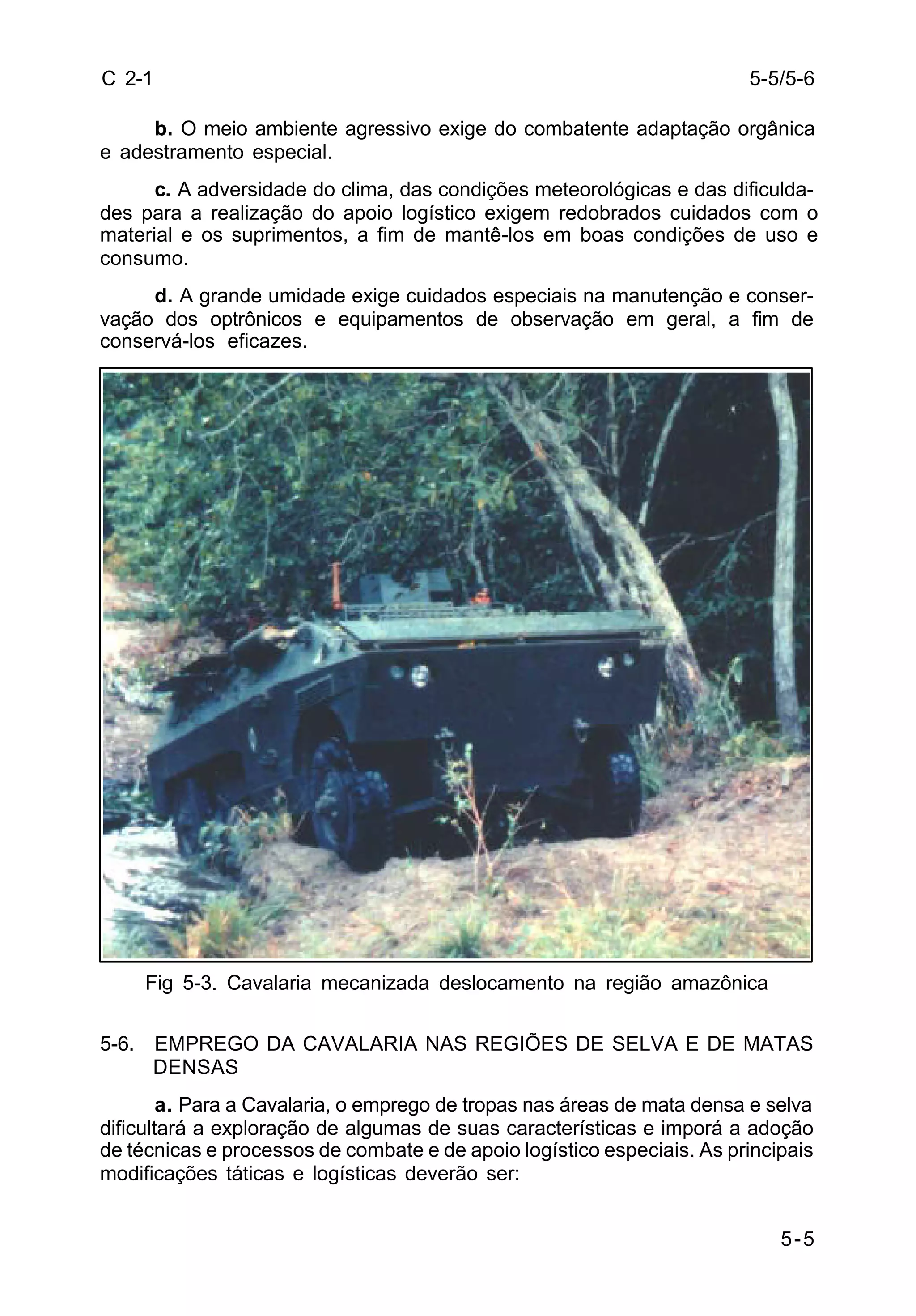 5-5/5-6 
5-5 
C 2-1 
b. O meio ambiente agressivo exige do combatente adaptação orgânica 
e adestramento especial. 
c. A adversidade do clima, das condições meteorológicas e das dificulda-des 
para a realização do apoio logístico exigem redobrados cuidados com o 
material e os suprimentos, a fim de mantê-los em boas condições de uso e 
consumo. 
d. A grande umidade exige cuidados especiais na manutenção e conser-vação 
dos optrônicos e equipamentos de observação em geral, a fim de 
conservá-los eficazes. 
Fig 5-3. Cavalaria mecanizada deslocamento na região amazônica 
5-6. EMPREGO DA CAVALARIA NAS REGIÕES DE SELVA E DE MATAS 
DENSAS 
a. Para a Cavalaria, o emprego de tropas nas áreas de mata densa e selva 
dificultará a exploração de algumas de suas características e imporá a adoção 
de técnicas e processos de combate e de apoio logístico especiais. As principais 
modificações táticas e logísticas deverão ser: 
 