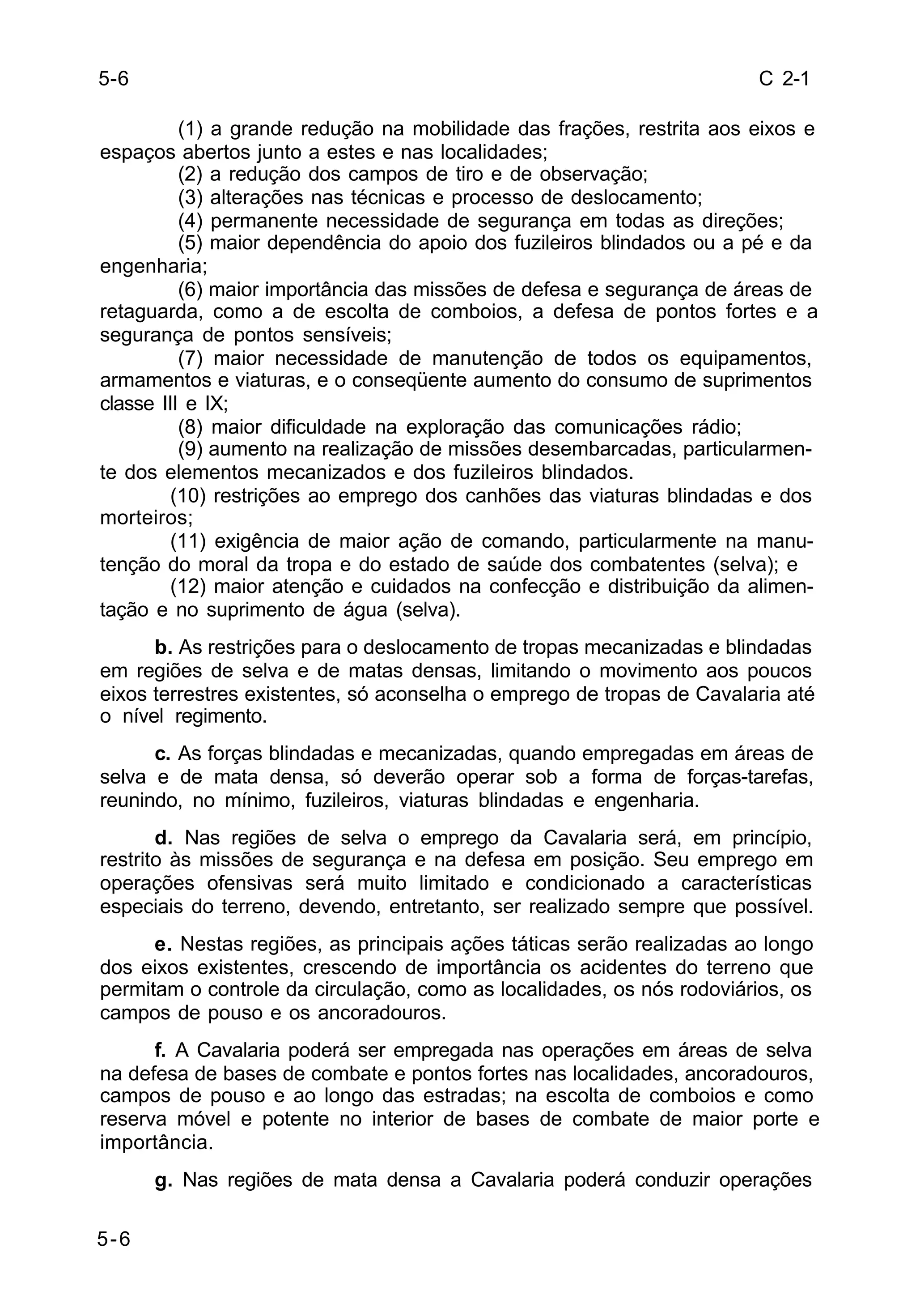 C 2-1 
5-6 
(1) a grande redução na mobilidade das frações, restrita aos eixos e 
espaços abertos junto a estes e nas localidades; 
(2) a redução dos campos de tiro e de observação; 
(3) alterações nas técnicas e processo de deslocamento; 
(4) permanente necessidade de segurança em todas as direções; 
(5) maior dependência do apoio dos fuzileiros blindados ou a pé e da 
engenharia; 
(6) maior importância das missões de defesa e segurança de áreas de 
retaguarda, como a de escolta de comboios, a defesa de pontos fortes e a 
segurança de pontos sensíveis; 
(7) maior necessidade de manutenção de todos os equipamentos, 
armamentos e viaturas, e o conseqüente aumento do consumo de suprimentos 
classe III e IX; 
(8) maior dificuldade na exploração das comunicações rádio; 
(9) aumento na realização de missões desembarcadas, particularmen-te 
dos elementos mecanizados e dos fuzileiros blindados. 
(10) restrições ao emprego dos canhões das viaturas blindadas e dos 
morteiros; 
(11) exigência de maior ação de comando, particularmente na manu-tenção 
do moral da tropa e do estado de saúde dos combatentes (selva); e 
(12) maior atenção e cuidados na confecção e distribuição da alimen-tação 
e no suprimento de água (selva). 
b. As restrições para o deslocamento de tropas mecanizadas e blindadas 
em regiões de selva e de matas densas, limitando o movimento aos poucos 
eixos terrestres existentes, só aconselha o emprego de tropas de Cavalaria até 
o nível regimento. 
c. As forças blindadas e mecanizadas, quando empregadas em áreas de 
selva e de mata densa, só deverão operar sob a forma de forças-tarefas, 
reunindo, no mínimo, fuzileiros, viaturas blindadas e engenharia. 
d. Nas regiões de selva o emprego da Cavalaria será, em princípio, 
restrito às missões de segurança e na defesa em posição. Seu emprego em 
operações ofensivas será muito limitado e condicionado a características 
especiais do terreno, devendo, entretanto, ser realizado sempre que possível. 
e. Nestas regiões, as principais ações táticas serão realizadas ao longo 
dos eixos existentes, crescendo de importância os acidentes do terreno que 
permitam o controle da circulação, como as localidades, os nós rodoviários, os 
campos de pouso e os ancoradouros. 
f. A Cavalaria poderá ser empregada nas operações em áreas de selva 
na defesa de bases de combate e pontos fortes nas localidades, ancoradouros, 
campos de pouso e ao longo das estradas; na escolta de comboios e como 
reserva móvel e potente no interior de bases de combate de maior porte e 
importância. 
g. Nas regiões de mata densa a Cavalaria poderá conduzir operações 
5-6 
 