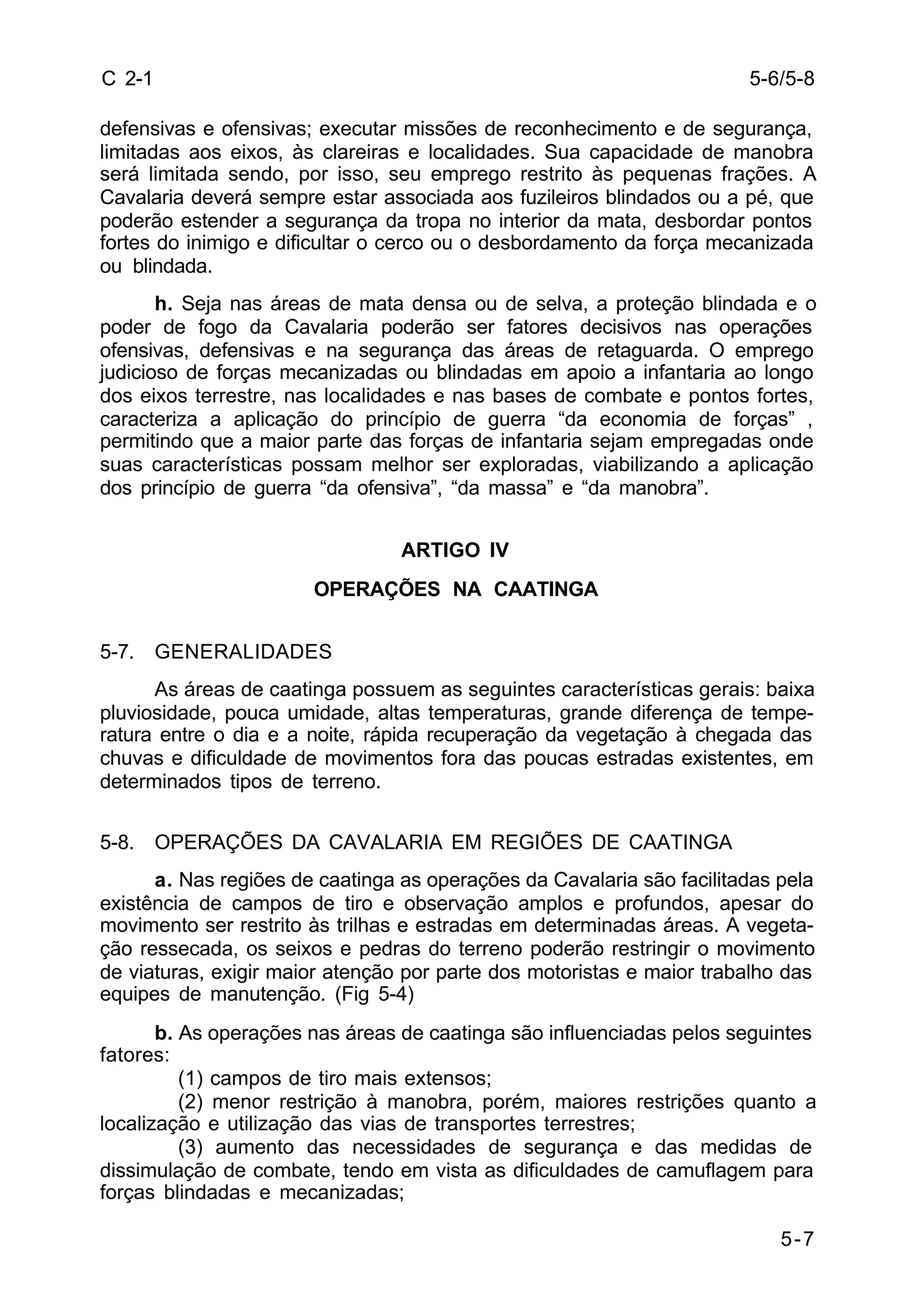 5-6/5-8 
5-7 
C 2-1 
defensivas e ofensivas; executar missões de reconhecimento e de segurança, 
limitadas aos eixos, às clareiras e localidades. Sua capacidade de manobra 
será limitada sendo, por isso, seu emprego restrito às pequenas frações. A 
Cavalaria deverá sempre estar associada aos fuzileiros blindados ou a pé, que 
poderão estender a segurança da tropa no interior da mata, desbordar pontos 
fortes do inimigo e dificultar o cerco ou o desbordamento da força mecanizada 
ou blindada. 
h. Seja nas áreas de mata densa ou de selva, a proteção blindada e o 
poder de fogo da Cavalaria poderão ser fatores decisivos nas operações 
ofensivas, defensivas e na segurança das áreas de retaguarda. O emprego 
judicioso de forças mecanizadas ou blindadas em apoio a infantaria ao longo 
dos eixos terrestre, nas localidades e nas bases de combate e pontos fortes, 
caracteriza a aplicação do princípio de guerra “da economia de forças” , 
permitindo que a maior parte das forças de infantaria sejam empregadas onde 
suas características possam melhor ser exploradas, viabilizando a aplicação 
dos princípio de guerra “da ofensiva”, “da massa” e “da manobra”. 
ARTIGO IV 
OPERAÇÕES NA CAATINGA 
5-7. GENERALIDADES 
As áreas de caatinga possuem as seguintes características gerais: baixa 
pluviosidade, pouca umidade, altas temperaturas, grande diferença de tempe-ratura 
entre o dia e a noite, rápida recuperação da vegetação à chegada das 
chuvas e dificuldade de movimentos fora das poucas estradas existentes, em 
determinados tipos de terreno. 
5-8. OPERAÇÕES DA CAVALARIA EM REGIÕES DE CAATINGA 
a. Nas regiões de caatinga as operações da Cavalaria são facilitadas pela 
existência de campos de tiro e observação amplos e profundos, apesar do 
movimento ser restrito às trilhas e estradas em determinadas áreas. A vegeta-ção 
ressecada, os seixos e pedras do terreno poderão restringir o movimento 
de viaturas, exigir maior atenção por parte dos motoristas e maior trabalho das 
equipes de manutenção. (Fig 5-4) 
b. As operações nas áreas de caatinga são influenciadas pelos seguintes 
fatores: 
(1) campos de tiro mais extensos; 
(2) menor restrição à manobra, porém, maiores restrições quanto a 
localização e utilização das vias de transportes terrestres; 
(3) aumento das necessidades de segurança e das medidas de 
dissimulação de combate, tendo em vista as dificuldades de camuflagem para 
forças blindadas e mecanizadas; 
 