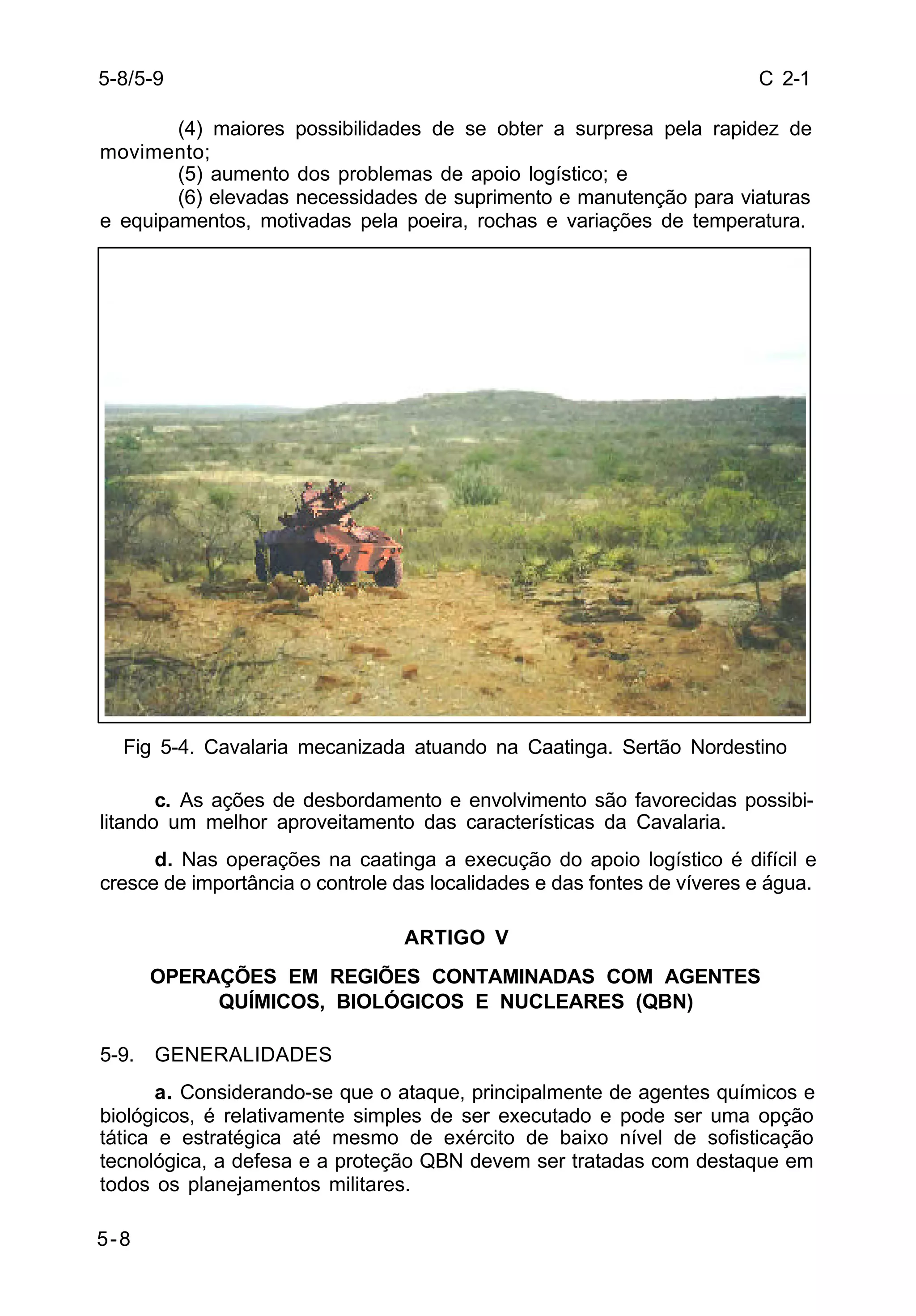 C 2-1 
5-8/5-9 
5-8 
(4) maiores possibilidades de se obter a surpresa pela rapidez de 
movimento; 
(5) aumento dos problemas de apoio logístico; e 
(6) elevadas necessidades de suprimento e manutenção para viaturas 
e equipamentos, motivadas pela poeira, rochas e variações de temperatura. 
Fig 5-4. Cavalaria mecanizada atuando na Caatinga. Sertão Nordestino 
c. As ações de desbordamento e envolvimento são favorecidas possibi-litando 
um melhor aproveitamento das características da Cavalaria. 
d. Nas operações na caatinga a execução do apoio logístico é difícil e 
cresce de importância o controle das localidades e das fontes de víveres e água. 
ARTIGO V 
OPERAÇÕES EM REGIÕES CONTAMINADAS COM AGENTES 
QUÍMICOS, BIOLÓGICOS E NUCLEARES (QBN) 
5-9. GENERALIDADES 
a. Considerando-se que o ataque, principalmente de agentes químicos e 
biológicos, é relativamente simples de ser executado e pode ser uma opção 
tática e estratégica até mesmo de exército de baixo nível de sofisticação 
tecnológica, a defesa e a proteção QBN devem ser tratadas com destaque em 
todos os planejamentos militares. 
 