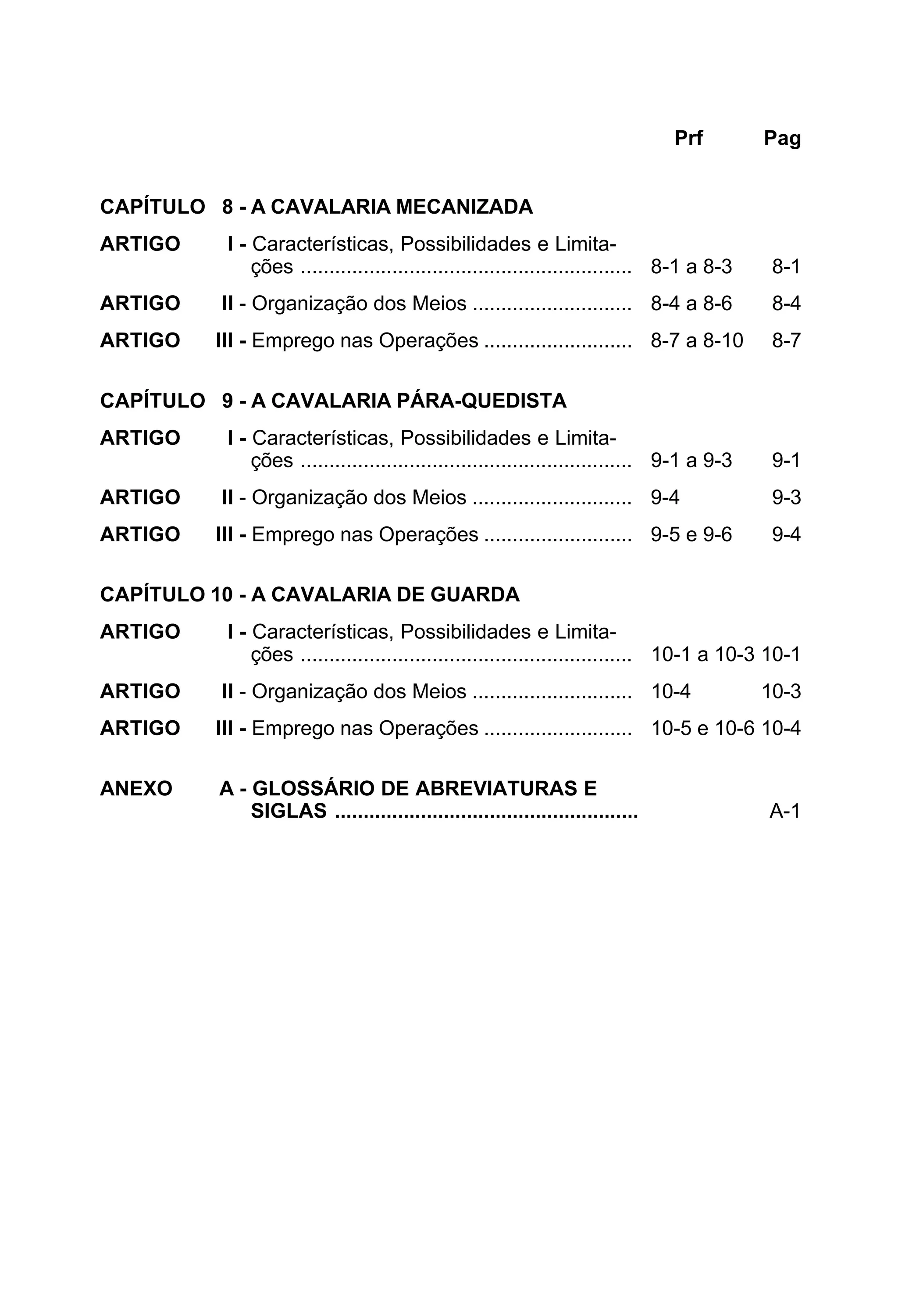 Prf Pag 
CAPÍTULO 8 - A CAVALARIA MECANIZADA 
ARTIGO I - Características, Possibilidades e Limita-ções 
.......................................................... 8-1 a 8-3 8-1 
ARTIGO II - Organização dos Meios ............................ 8-4 a 8-6 8-4 
ARTIGO III - Emprego nas Operações .......................... 8-7 a 8-10 8-7 
CAPÍTULO 9 - A CAVALARIA PÁRA-QUEDISTA 
ARTIGO I - Características, Possibilidades e Limita-ções 
.......................................................... 9-1 a 9-3 9-1 
ARTIGO II - Organização dos Meios ............................ 9-4 9-3 
ARTIGO III - Emprego nas Operações .......................... 9-5 e 9-6 9-4 
CAPÍTULO 10 - A CAVALARIA DE GUARDA 
ARTIGO I - Características, Possibilidades e Limita-ções 
.......................................................... 10-1 a 10-3 10-1 
ARTIGO II - Organização dos Meios ............................ 10-4 10-3 
ARTIGO III - Emprego nas Operações .......................... 10-5 e 10-6 10-4 
ANEXO A - GLOSSÁRIO DE ABREVIATURAS E 
SIGLAS ..................................................... A-1 
 