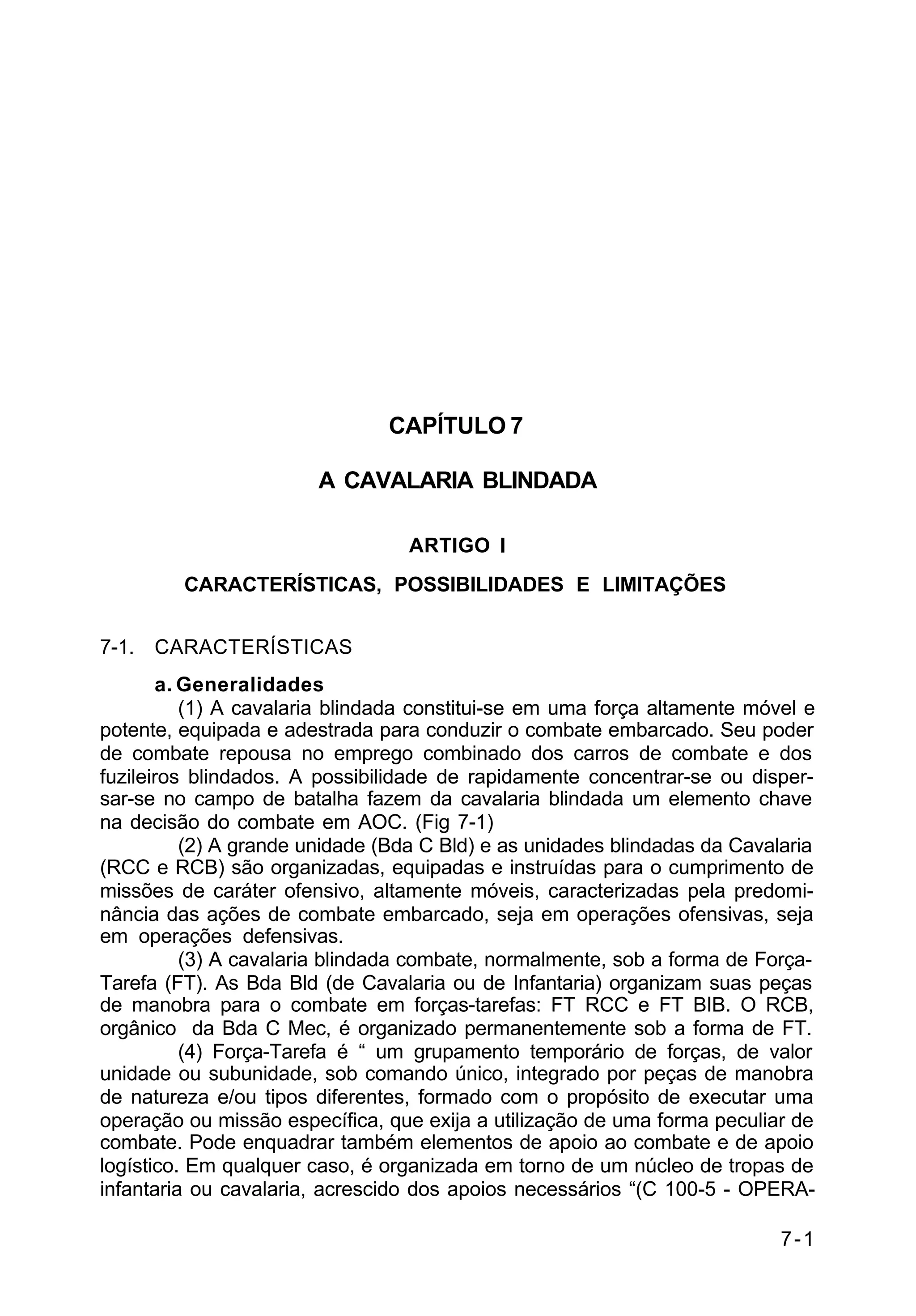7-1 
C 2-1 
CAPÍTULO 7 
A CAVALARIA BLINDADA 
ARTIGO I 
CARACTERÍSTICAS, POSSIBILIDADES E LIMITAÇÕES 
7-1. CARACTERÍSTICAS 
a. Generalidades 
(1) A cavalaria blindada constitui-se em uma força altamente móvel e 
potente, equipada e adestrada para conduzir o combate embarcado. Seu poder 
de combate repousa no emprego combinado dos carros de combate e dos 
fuzileiros blindados. A possibilidade de rapidamente concentrar-se ou disper-sar- 
se no campo de batalha fazem da cavalaria blindada um elemento chave 
na decisão do combate em AOC. (Fig 7-1) 
(2) A grande unidade (Bda C Bld) e as unidades blindadas da Cavalaria 
(RCC e RCB) são organizadas, equipadas e instruídas para o cumprimento de 
missões de caráter ofensivo, altamente móveis, caracterizadas pela predomi-nância 
das ações de combate embarcado, seja em operações ofensivas, seja 
em operações defensivas. 
(3) A cavalaria blindada combate, normalmente, sob a forma de Força- 
Tarefa (FT). As Bda Bld (de Cavalaria ou de Infantaria) organizam suas peças 
de manobra para o combate em forças-tarefas: FT RCC e FT BIB. O RCB, 
orgânico da Bda C Mec, é organizado permanentemente sob a forma de FT. 
(4) Força-Tarefa é “ um grupamento temporário de forças, de valor 
unidade ou subunidade, sob comando único, integrado por peças de manobra 
de natureza e/ou tipos diferentes, formado com o propósito de executar uma 
operação ou missão específica, que exija a utilização de uma forma peculiar de 
combate. Pode enquadrar também elementos de apoio ao combate e de apoio 
logístico. Em qualquer caso, é organizada em torno de um núcleo de tropas de 
infantaria ou cavalaria, acrescido dos apoios necessários “(C 100-5 - OPERA- 
 