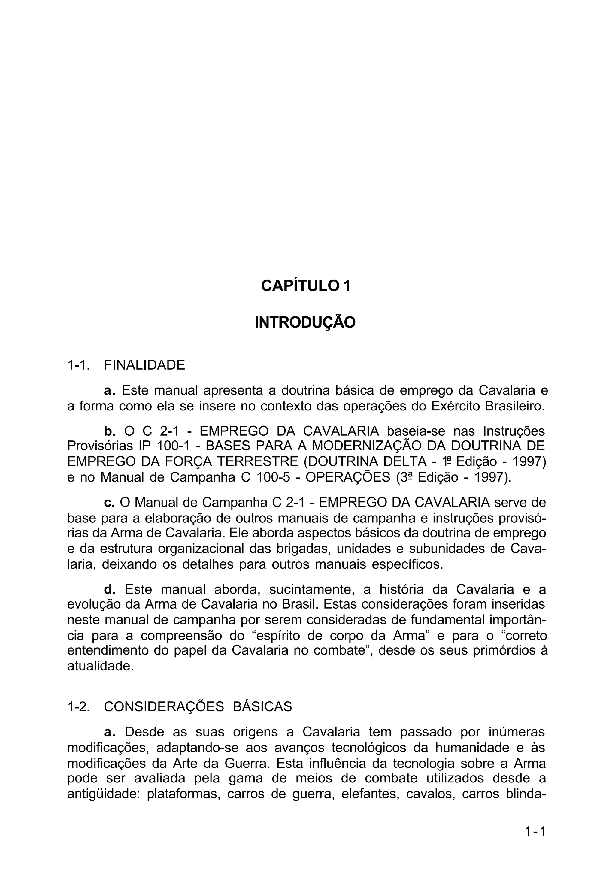 1-1 
C 2-1 
CAPÍTULO 1 
INTRODUÇÃO 
1-1. FINALIDADE 
a. Este manual apresenta a doutrina básica de emprego da Cavalaria e 
a forma como ela se insere no contexto das operações do Exército Brasileiro. 
b. O C 2-1 - EMPREGO DA CAVALARIA baseia-se nas Instruções 
Provisórias IP 100-1 - BASES PARA A MODERNIZAÇÃO DA DOUTRINA DE 
EMPREGO DA FORÇA TERRESTRE (DOUTRINA DELTA - 1ª Edição - 1997) 
e no Manual de Campanha C 100-5 - OPERAÇÕES (3ª Edição - 1997). 
c. O Manual de Campanha C 2-1 - EMPREGO DA CAVALARIA serve de 
base para a elaboração de outros manuais de campanha e instruções provisó-rias 
da Arma de Cavalaria. Ele aborda aspectos básicos da doutrina de emprego 
e da estrutura organizacional das brigadas, unidades e subunidades de Cava-laria, 
deixando os detalhes para outros manuais específicos. 
d. Este manual aborda, sucintamente, a história da Cavalaria e a 
evolução da Arma de Cavalaria no Brasil. Estas considerações foram inseridas 
neste manual de campanha por serem consideradas de fundamental importân-cia 
para a compreensão do “espírito de corpo da Arma” e para o “correto 
entendimento do papel da Cavalaria no combate”, desde os seus primórdios à 
atualidade. 
1-2. CONSIDERAÇÕES BÁSICAS 
a. Desde as suas origens a Cavalaria tem passado por inúmeras 
modificações, adaptando-se aos avanços tecnológicos da humanidade e às 
modificações da Arte da Guerra. Esta influência da tecnologia sobre a Arma 
pode ser avaliada pela gama de meios de combate utilizados desde a 
antigüidade: plataformas, carros de guerra, elefantes, cavalos, carros blinda- 
 