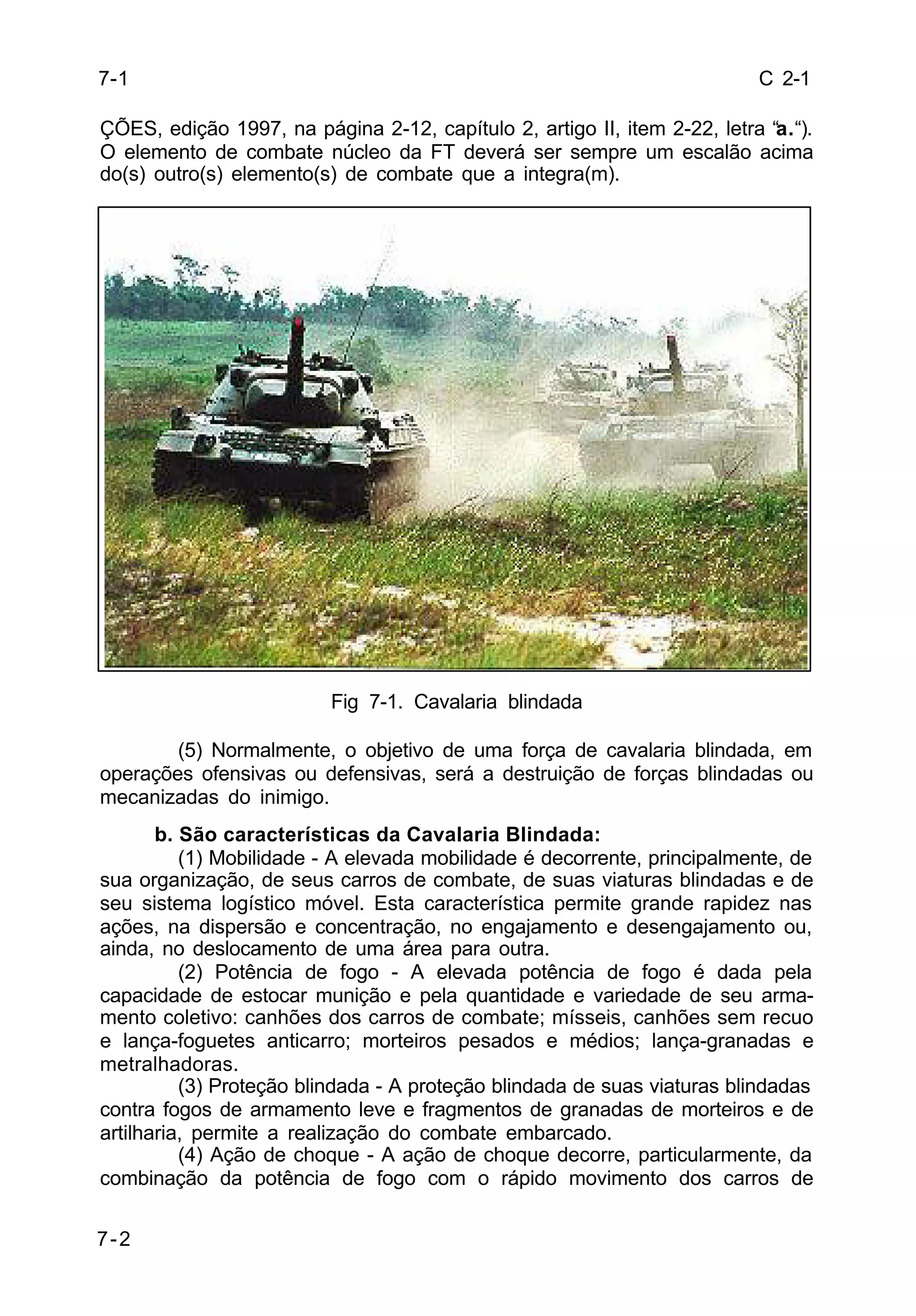 C 2-1 
7-1 
ÇÕES, edição 1997, na página 2-12, capítulo 2, artigo II, item 2-22, letra “a.“). 
O elemento de combate núcleo da FT deverá ser sempre um escalão acima 
do(s) outro(s) elemento(s) de combate que a integra(m). 
7-2 
Fig 7-1. Cavalaria blindada 
(5) Normalmente, o objetivo de uma força de cavalaria blindada, em 
operações ofensivas ou defensivas, será a destruição de forças blindadas ou 
mecanizadas do inimigo. 
b. São características da Cavalaria Blindada: 
(1) Mobilidade - A elevada mobilidade é decorrente, principalmente, de 
sua organização, de seus carros de combate, de suas viaturas blindadas e de 
seu sistema logístico móvel. Esta característica permite grande rapidez nas 
ações, na dispersão e concentração, no engajamento e desengajamento ou, 
ainda, no deslocamento de uma área para outra. 
(2) Potência de fogo - A elevada potência de fogo é dada pela 
capacidade de estocar munição e pela quantidade e variedade de seu arma-mento 
coletivo: canhões dos carros de combate; mísseis, canhões sem recuo 
e lança-foguetes anticarro; morteiros pesados e médios; lança-granadas e 
metralhadoras. 
(3) Proteção blindada - A proteção blindada de suas viaturas blindadas 
contra fogos de armamento leve e fragmentos de granadas de morteiros e de 
artilharia, permite a realização do combate embarcado. 
(4) Ação de choque - A ação de choque decorre, particularmente, da 
combinação da potência de fogo com o rápido movimento dos carros de 
 