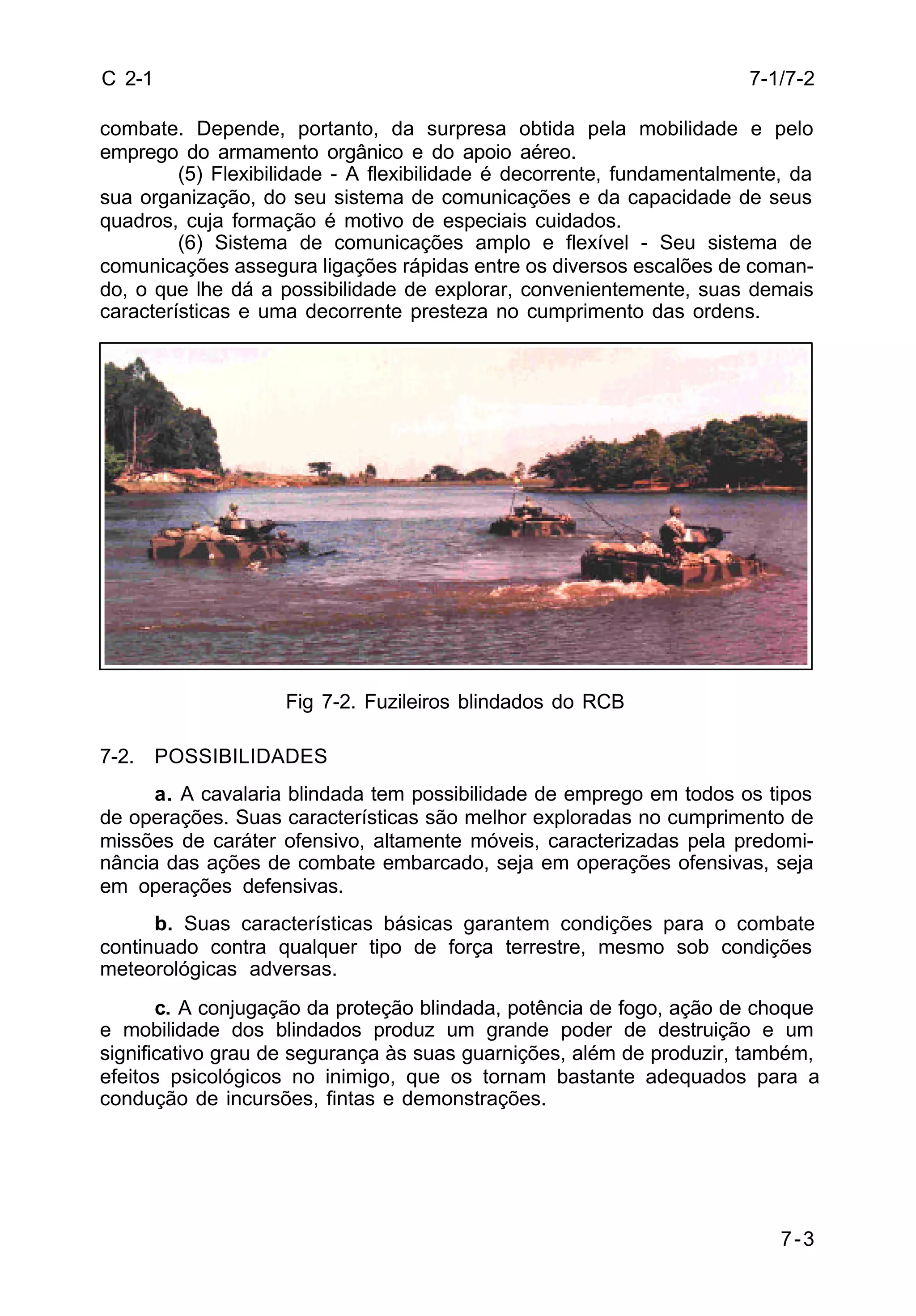 7-1/7-2 
7-3 
C 2-1 
combate. Depende, portanto, da surpresa obtida pela mobilidade e pelo 
emprego do armamento orgânico e do apoio aéreo. 
(5) Flexibilidade - A flexibilidade é decorrente, fundamentalmente, da 
sua organização, do seu sistema de comunicações e da capacidade de seus 
quadros, cuja formação é motivo de especiais cuidados. 
(6) Sistema de comunicações amplo e flexível - Seu sistema de 
comunicações assegura ligações rápidas entre os diversos escalões de coman-do, 
o que lhe dá a possibilidade de explorar, convenientemente, suas demais 
características e uma decorrente presteza no cumprimento das ordens. 
Fig 7-2. Fuzileiros blindados do RCB 
7-2. POSSIBILIDADES 
a. A cavalaria blindada tem possibilidade de emprego em todos os tipos 
de operações. Suas características são melhor exploradas no cumprimento de 
missões de caráter ofensivo, altamente móveis, caracterizadas pela predomi-nância 
das ações de combate embarcado, seja em operações ofensivas, seja 
em operações defensivas. 
b. Suas características básicas garantem condições para o combate 
continuado contra qualquer tipo de força terrestre, mesmo sob condições 
meteorológicas adversas. 
c. A conjugação da proteção blindada, potência de fogo, ação de choque 
e mobilidade dos blindados produz um grande poder de destruição e um 
significativo grau de segurança às suas guarnições, além de produzir, também, 
efeitos psicológicos no inimigo, que os tornam bastante adequados para a 
condução de incursões, fintas e demonstrações. 
 