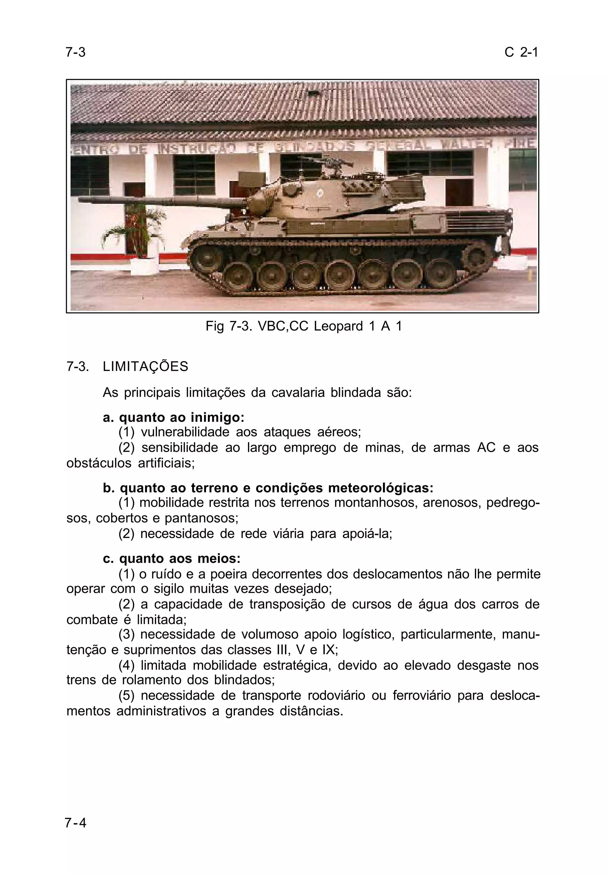 C 2-1 
7-4 
Fig 7-3. VBC,CC Leopard 1 A 1 
7-3. LIMITAÇÕES 
As principais limitações da cavalaria blindada são: 
a. quanto ao inimigo: 
(1) vulnerabilidade aos ataques aéreos; 
(2) sensibilidade ao largo emprego de minas, de armas AC e aos 
obstáculos artificiais; 
b. quanto ao terreno e condições meteorológicas: 
(1) mobilidade restrita nos terrenos montanhosos, arenosos, pedrego-sos, 
cobertos e pantanosos; 
(2) necessidade de rede viária para apoiá-la; 
c. quanto aos meios: 
(1) o ruído e a poeira decorrentes dos deslocamentos não lhe permite 
operar com o sigilo muitas vezes desejado; 
(2) a capacidade de transposição de cursos de água dos carros de 
combate é limitada; 
(3) necessidade de volumoso apoio logístico, particularmente, manu-tenção 
e suprimentos das classes III, V e IX; 
(4) limitada mobilidade estratégica, devido ao elevado desgaste nos 
trens de rolamento dos blindados; 
(5) necessidade de transporte rodoviário ou ferroviário para desloca-mentos 
administrativos a grandes distâncias. 
7-3 
 