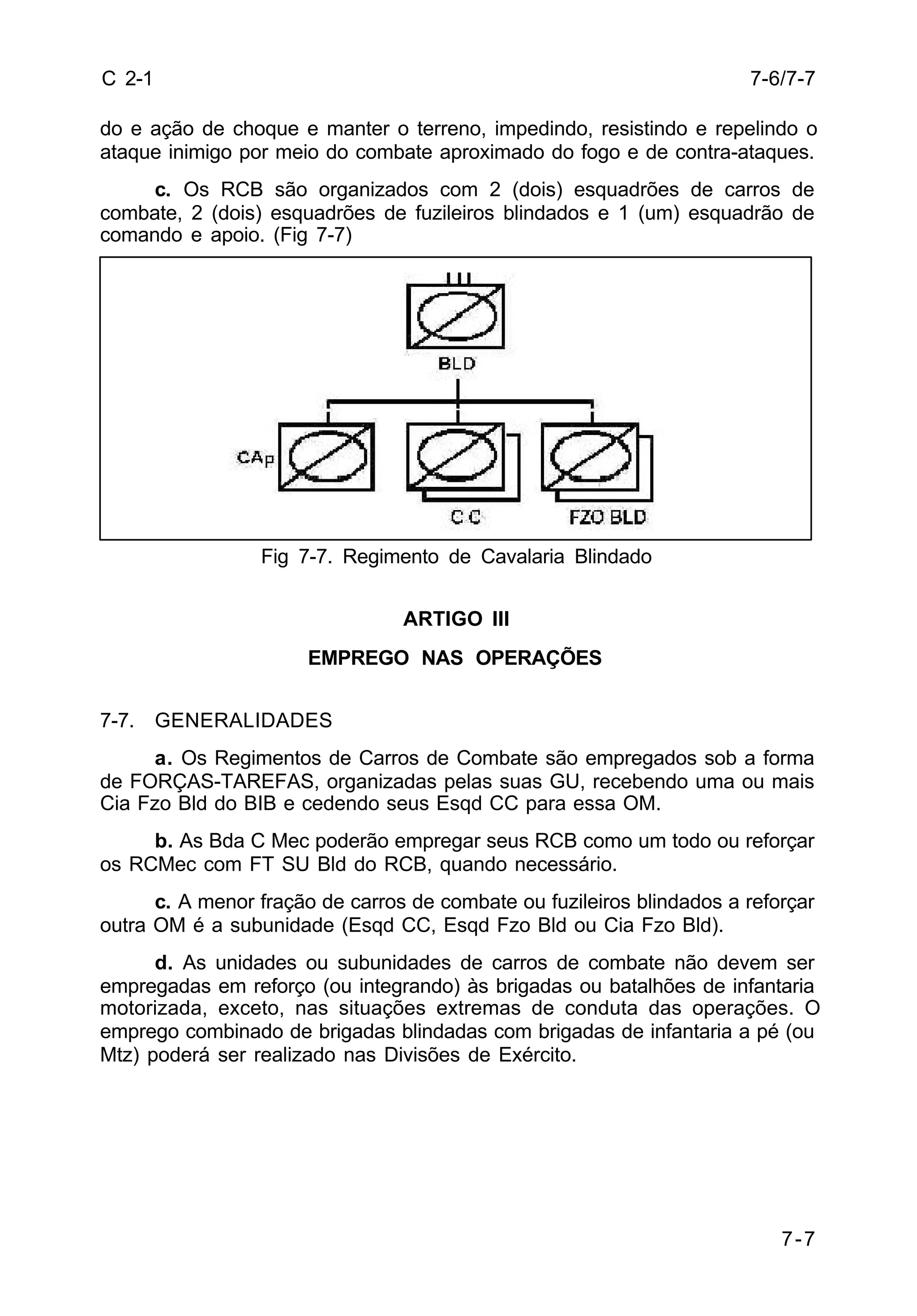 7-6/7-7 
7-7 
C 2-1 
do e ação de choque e manter o terreno, impedindo, resistindo e repelindo o 
ataque inimigo por meio do combate aproximado do fogo e de contra-ataques. 
c. Os RCB são organizados com 2 (dois) esquadrões de carros de 
combate, 2 (dois) esquadrões de fuzileiros blindados e 1 (um) esquadrão de 
comando e apoio. (Fig 7-7) 
Fig 7-7. Regimento de Cavalaria Blindado 
ARTIGO III 
EMPREGO NAS OPERAÇÕES 
7-7. GENERALIDADES 
a. Os Regimentos de Carros de Combate são empregados sob a forma 
de FORÇAS-TAREFAS, organizadas pelas suas GU, recebendo uma ou mais 
Cia Fzo Bld do BIB e cedendo seus Esqd CC para essa OM. 
b. As Bda C Mec poderão empregar seus RCB como um todo ou reforçar 
os RCMec com FT SU Bld do RCB, quando necessário. 
c. A menor fração de carros de combate ou fuzileiros blindados a reforçar 
outra OM é a subunidade (Esqd CC, Esqd Fzo Bld ou Cia Fzo Bld). 
d. As unidades ou subunidades de carros de combate não devem ser 
empregadas em reforço (ou integrando) às brigadas ou batalhões de infantaria 
motorizada, exceto, nas situações extremas de conduta das operações. O 
emprego combinado de brigadas blindadas com brigadas de infantaria a pé (ou 
Mtz) poderá ser realizado nas Divisões de Exército. 
 