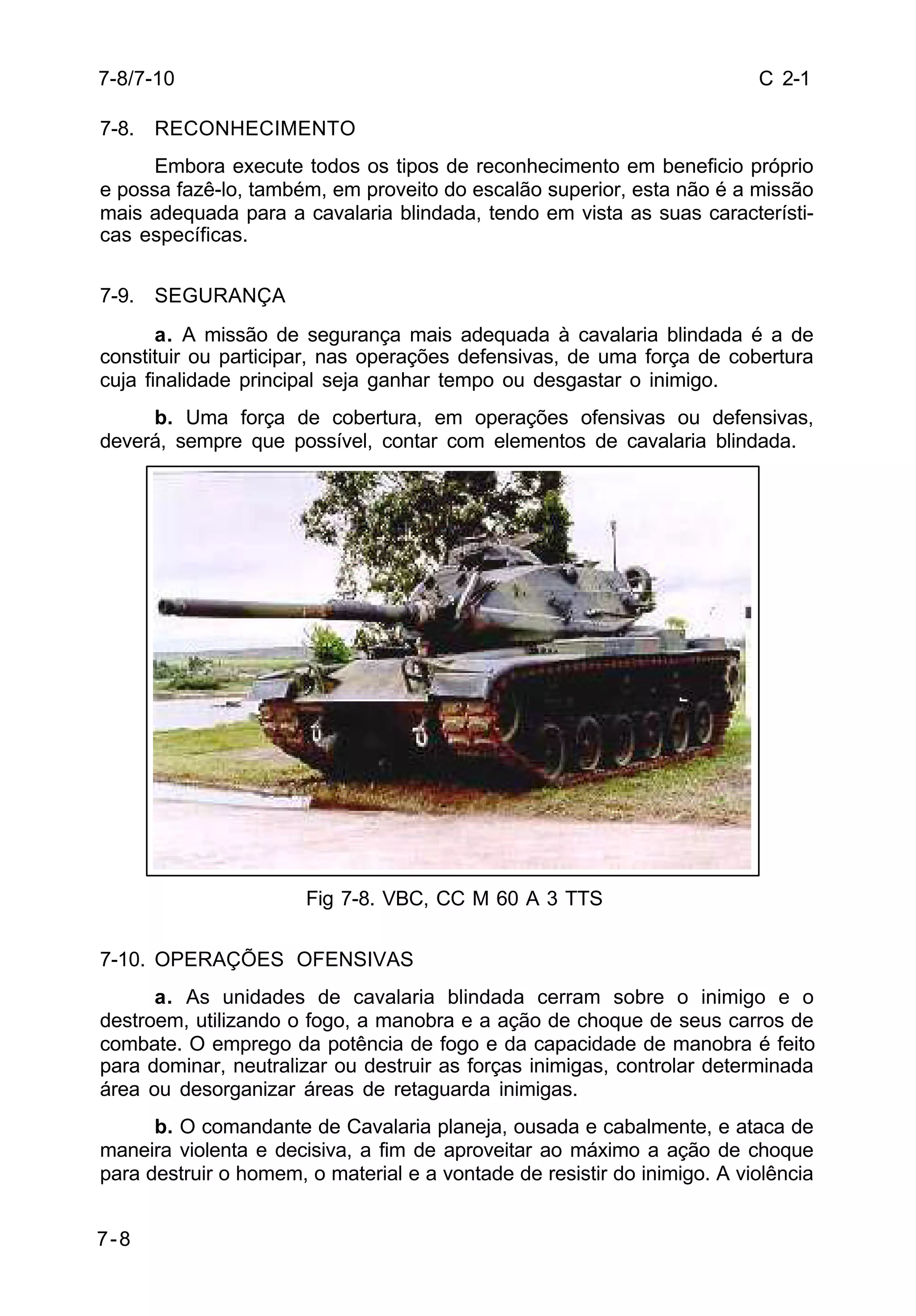 C 2-1 
7-8/7-10 
7-8. RECONHECIMENTO 
7-8 
Embora execute todos os tipos de reconhecimento em beneficio próprio 
e possa fazê-lo, também, em proveito do escalão superior, esta não é a missão 
mais adequada para a cavalaria blindada, tendo em vista as suas característi-cas 
específicas. 
7-9. SEGURANÇA 
a. A missão de segurança mais adequada à cavalaria blindada é a de 
constituir ou participar, nas operações defensivas, de uma força de cobertura 
cuja finalidade principal seja ganhar tempo ou desgastar o inimigo. 
b. Uma força de cobertura, em operações ofensivas ou defensivas, 
deverá, sempre que possível, contar com elementos de cavalaria blindada. 
Fig 7-8. VBC, CC M 60 A 3 TTS 
7-10. OPERAÇÕES OFENSIVAS 
a. As unidades de cavalaria blindada cerram sobre o inimigo e o 
destroem, utilizando o fogo, a manobra e a ação de choque de seus carros de 
combate. O emprego da potência de fogo e da capacidade de manobra é feito 
para dominar, neutralizar ou destruir as forças inimigas, controlar determinada 
área ou desorganizar áreas de retaguarda inimigas. 
b. O comandante de Cavalaria planeja, ousada e cabalmente, e ataca de 
maneira violenta e decisiva, a fim de aproveitar ao máximo a ação de choque 
para destruir o homem, o material e a vontade de resistir do inimigo. A violência 
 