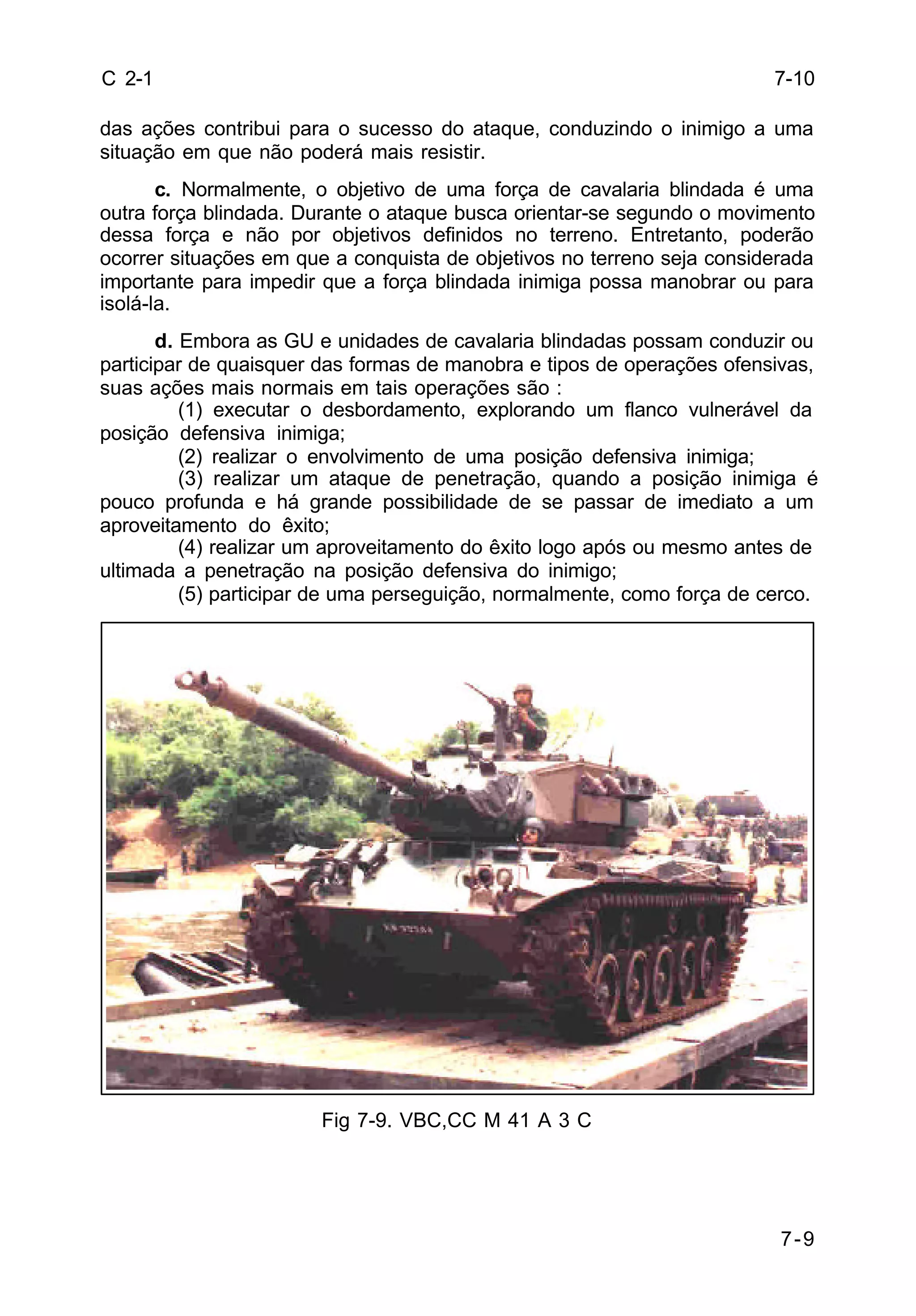 7-9 
C 2-1 
das ações contribui para o sucesso do ataque, conduzindo o inimigo a uma 
situação em que não poderá mais resistir. 
c. Normalmente, o objetivo de uma força de cavalaria blindada é uma 
outra força blindada. Durante o ataque busca orientar-se segundo o movimento 
dessa força e não por objetivos definidos no terreno. Entretanto, poderão 
ocorrer situações em que a conquista de objetivos no terreno seja considerada 
importante para impedir que a força blindada inimiga possa manobrar ou para 
isolá-la. 
d. Embora as GU e unidades de cavalaria blindadas possam conduzir ou 
participar de quaisquer das formas de manobra e tipos de operações ofensivas, 
suas ações mais normais em tais operações são : 
(1) executar o desbordamento, explorando um flanco vulnerável da 
posição defensiva inimiga; 
(2) realizar o envolvimento de uma posição defensiva inimiga; 
(3) realizar um ataque de penetração, quando a posição inimiga é 
pouco profunda e há grande possibilidade de se passar de imediato a um 
aproveitamento do êxito; 
(4) realizar um aproveitamento do êxito logo após ou mesmo antes de 
ultimada a penetração na posição defensiva do inimigo; 
(5) participar de uma perseguição, normalmente, como força de cerco. 
Fig 7-9. VBC,CC M 41 A 3 C 
7-10 
 