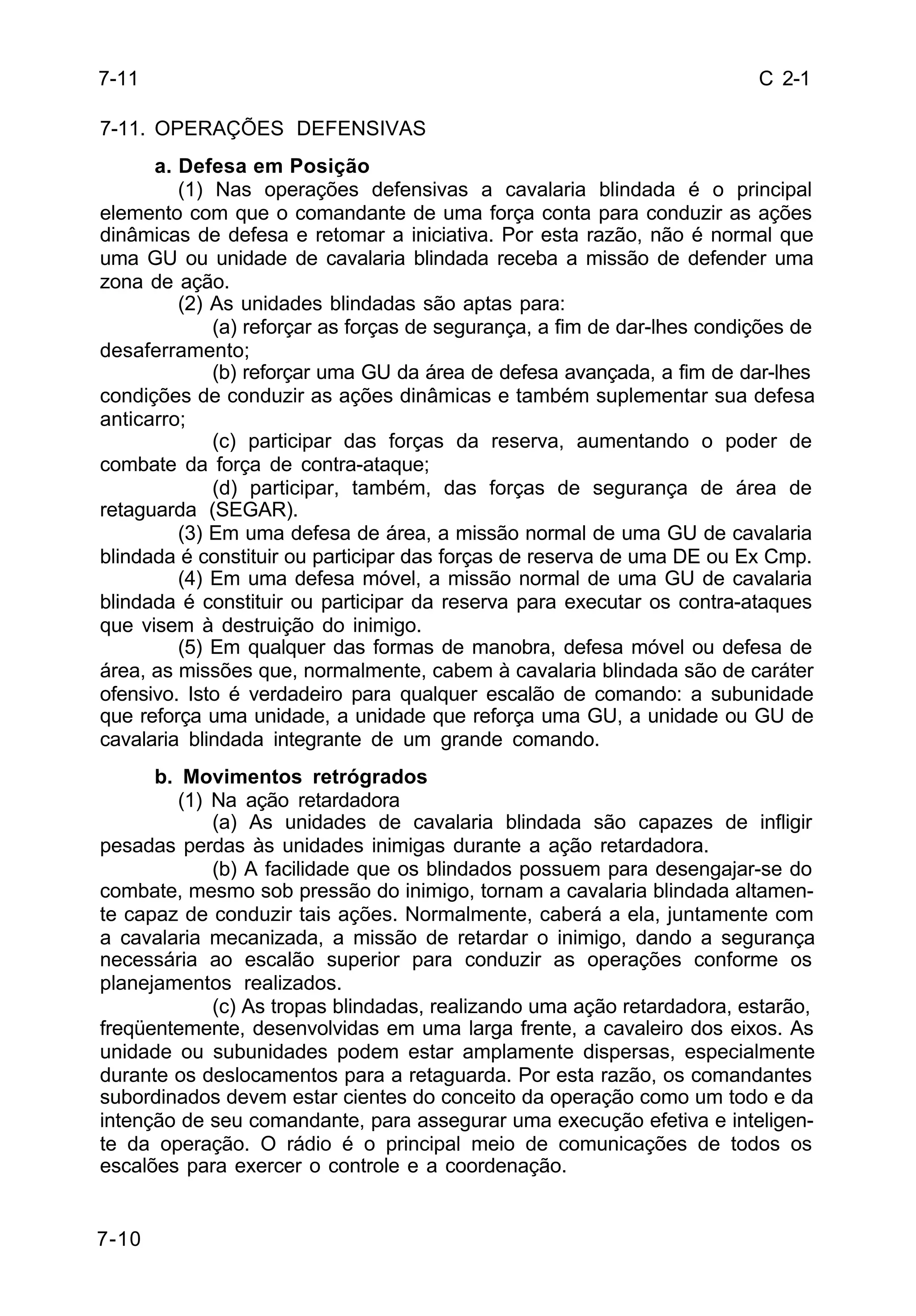 C 2-1 
7-11 
7-11. OPERAÇÕES DEFENSIVAS 
7-10 
a. Defesa em Posição 
(1) Nas operações defensivas a cavalaria blindada é o principal 
elemento com que o comandante de uma força conta para conduzir as ações 
dinâmicas de defesa e retomar a iniciativa. Por esta razão, não é normal que 
uma GU ou unidade de cavalaria blindada receba a missão de defender uma 
zona de ação. 
(2) As unidades blindadas são aptas para: 
(a) reforçar as forças de segurança, a fim de dar-lhes condições de 
desaferramento; 
(b) reforçar uma GU da área de defesa avançada, a fim de dar-lhes 
condições de conduzir as ações dinâmicas e também suplementar sua defesa 
anticarro; 
(c) participar das forças da reserva, aumentando o poder de 
combate da força de contra-ataque; 
(d) participar, também, das forças de segurança de área de 
retaguarda (SEGAR). 
(3) Em uma defesa de área, a missão normal de uma GU de cavalaria 
blindada é constituir ou participar das forças de reserva de uma DE ou Ex Cmp. 
(4) Em uma defesa móvel, a missão normal de uma GU de cavalaria 
blindada é constituir ou participar da reserva para executar os contra-ataques 
que visem à destruição do inimigo. 
(5) Em qualquer das formas de manobra, defesa móvel ou defesa de 
área, as missões que, normalmente, cabem à cavalaria blindada são de caráter 
ofensivo. Isto é verdadeiro para qualquer escalão de comando: a subunidade 
que reforça uma unidade, a unidade que reforça uma GU, a unidade ou GU de 
cavalaria blindada integrante de um grande comando. 
b. Movimentos retrógrados 
(1) Na ação retardadora 
(a) As unidades de cavalaria blindada são capazes de infligir 
pesadas perdas às unidades inimigas durante a ação retardadora. 
(b) A facilidade que os blindados possuem para desengajar-se do 
combate, mesmo sob pressão do inimigo, tornam a cavalaria blindada altamen-te 
capaz de conduzir tais ações. Normalmente, caberá a ela, juntamente com 
a cavalaria mecanizada, a missão de retardar o inimigo, dando a segurança 
necessária ao escalão superior para conduzir as operações conforme os 
planejamentos realizados. 
(c) As tropas blindadas, realizando uma ação retardadora, estarão, 
freqüentemente, desenvolvidas em uma larga frente, a cavaleiro dos eixos. As 
unidade ou subunidades podem estar amplamente dispersas, especialmente 
durante os deslocamentos para a retaguarda. Por esta razão, os comandantes 
subordinados devem estar cientes do conceito da operação como um todo e da 
intenção de seu comandante, para assegurar uma execução efetiva e inteligen-te 
da operação. O rádio é o principal meio de comunicações de todos os 
escalões para exercer o controle e a coordenação. 
 