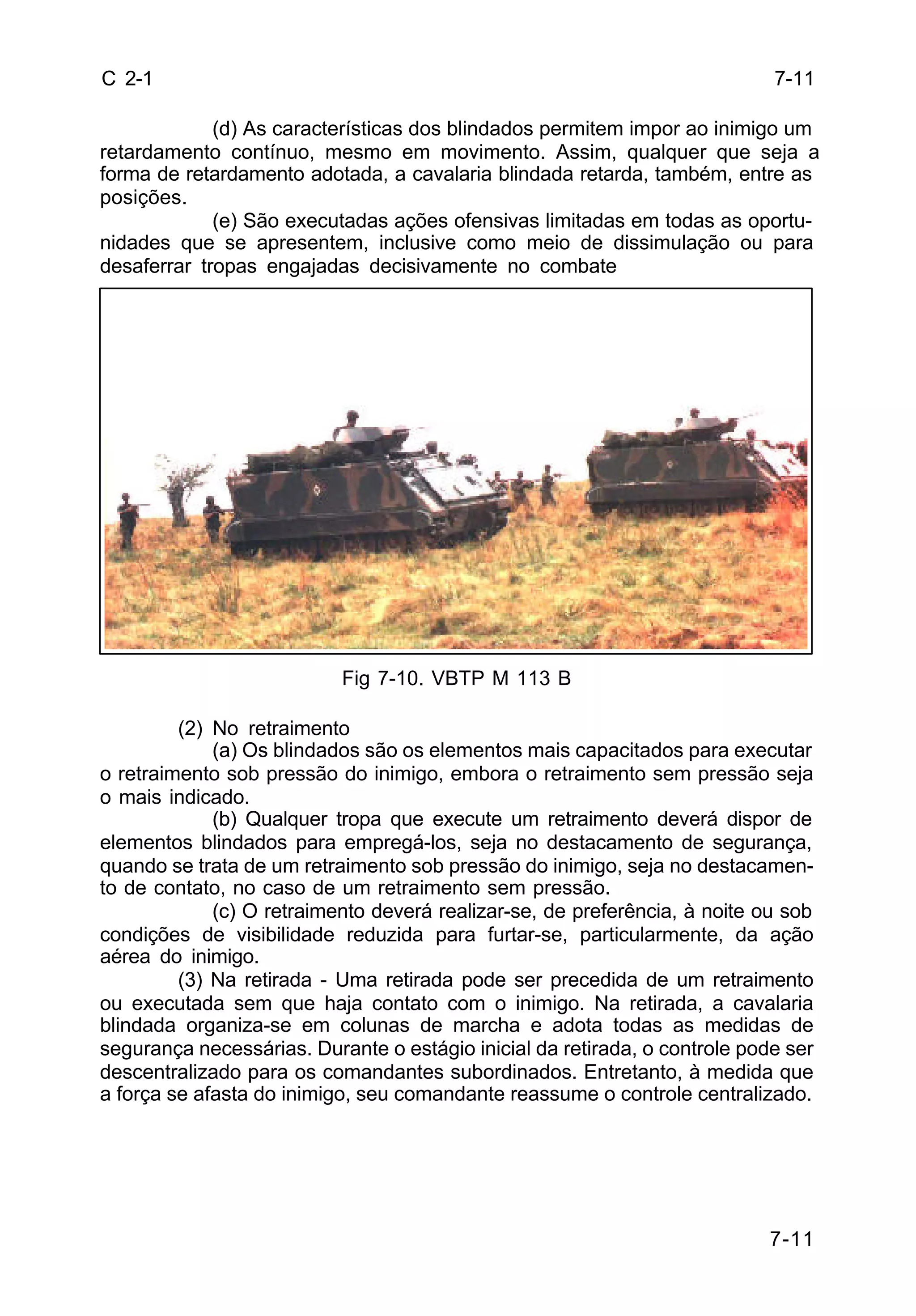 7-11 
7-11 
C 2-1 
(d) As características dos blindados permitem impor ao inimigo um 
retardamento contínuo, mesmo em movimento. Assim, qualquer que seja a 
forma de retardamento adotada, a cavalaria blindada retarda, também, entre as 
posições. 
(e) São executadas ações ofensivas limitadas em todas as oportu-nidades 
que se apresentem, inclusive como meio de dissimulação ou para 
desaferrar tropas engajadas decisivamente no combate 
Fig 7-10. VBTP M 113 B 
(2) No retraimento 
(a) Os blindados são os elementos mais capacitados para executar 
o retraimento sob pressão do inimigo, embora o retraimento sem pressão seja 
o mais indicado. 
(b) Qualquer tropa que execute um retraimento deverá dispor de 
elementos blindados para empregá-los, seja no destacamento de segurança, 
quando se trata de um retraimento sob pressão do inimigo, seja no destacamen-to 
de contato, no caso de um retraimento sem pressão. 
(c) O retraimento deverá realizar-se, de preferência, à noite ou sob 
condições de visibilidade reduzida para furtar-se, particularmente, da ação 
aérea do inimigo. 
(3) Na retirada - Uma retirada pode ser precedida de um retraimento 
ou executada sem que haja contato com o inimigo. Na retirada, a cavalaria 
blindada organiza-se em colunas de marcha e adota todas as medidas de 
segurança necessárias. Durante o estágio inicial da retirada, o controle pode ser 
descentralizado para os comandantes subordinados. Entretanto, à medida que 
a força se afasta do inimigo, seu comandante reassume o controle centralizado. 
 