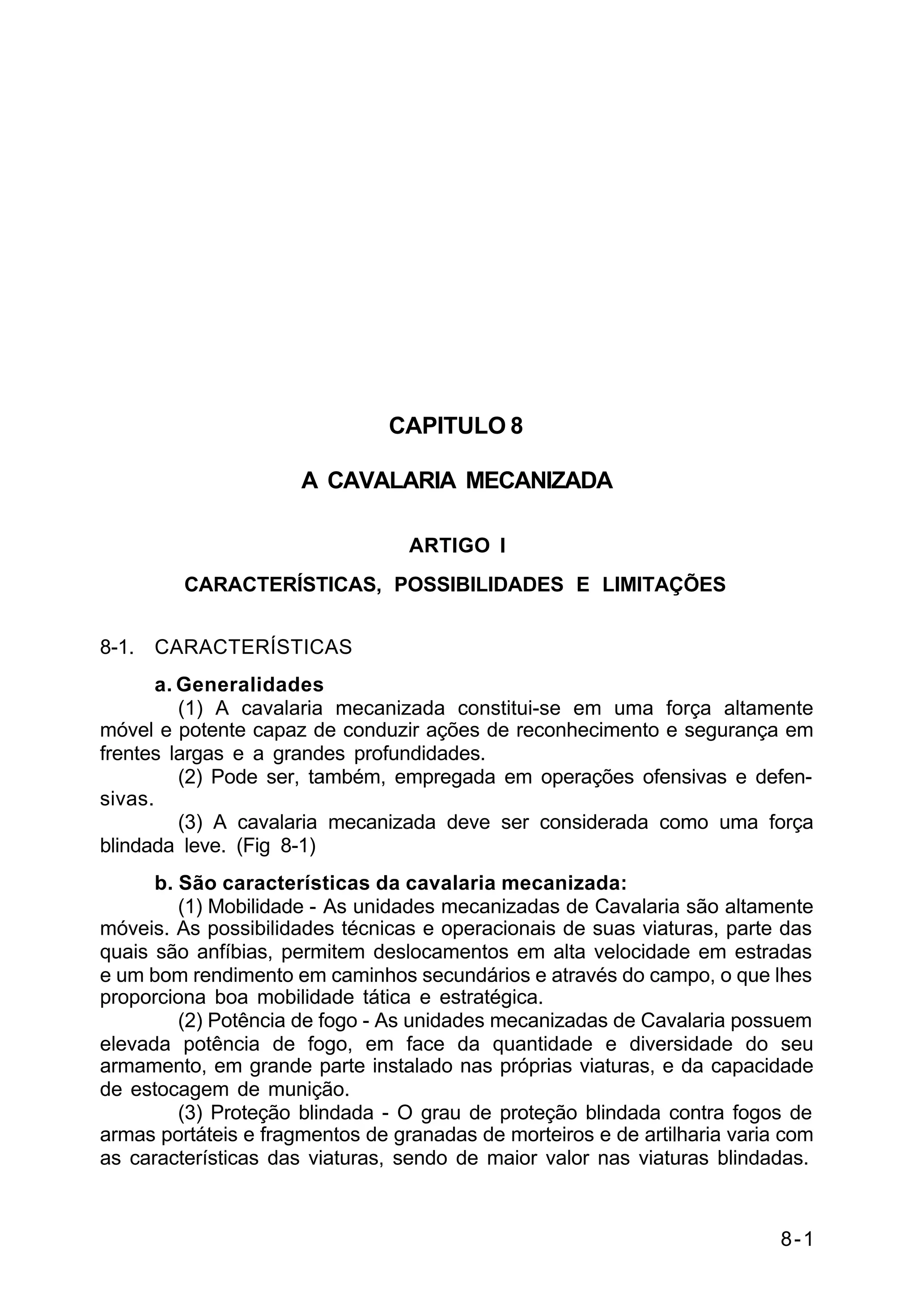 8-1 
C 2-1 
CAPITULO 8 
A CAVALARIA MECANIZADA 
ARTIGO I 
CARACTERÍSTICAS, POSSIBILIDADES E LIMITAÇÕES 
8-1. CARACTERÍSTICAS 
a. Generalidades 
(1) A cavalaria mecanizada constitui-se em uma força altamente 
móvel e potente capaz de conduzir ações de reconhecimento e segurança em 
frentes largas e a grandes profundidades. 
(2) Pode ser, também, empregada em operações ofensivas e defen-sivas. 
(3) A cavalaria mecanizada deve ser considerada como uma força 
blindada leve. (Fig 8-1) 
b. São características da cavalaria mecanizada: 
(1) Mobilidade - As unidades mecanizadas de Cavalaria são altamente 
móveis. As possibilidades técnicas e operacionais de suas viaturas, parte das 
quais são anfíbias, permitem deslocamentos em alta velocidade em estradas 
e um bom rendimento em caminhos secundários e através do campo, o que lhes 
proporciona boa mobilidade tática e estratégica. 
(2) Potência de fogo - As unidades mecanizadas de Cavalaria possuem 
elevada potência de fogo, em face da quantidade e diversidade do seu 
armamento, em grande parte instalado nas próprias viaturas, e da capacidade 
de estocagem de munição. 
(3) Proteção blindada - O grau de proteção blindada contra fogos de 
armas portáteis e fragmentos de granadas de morteiros e de artilharia varia com 
as características das viaturas, sendo de maior valor nas viaturas blindadas. 
 