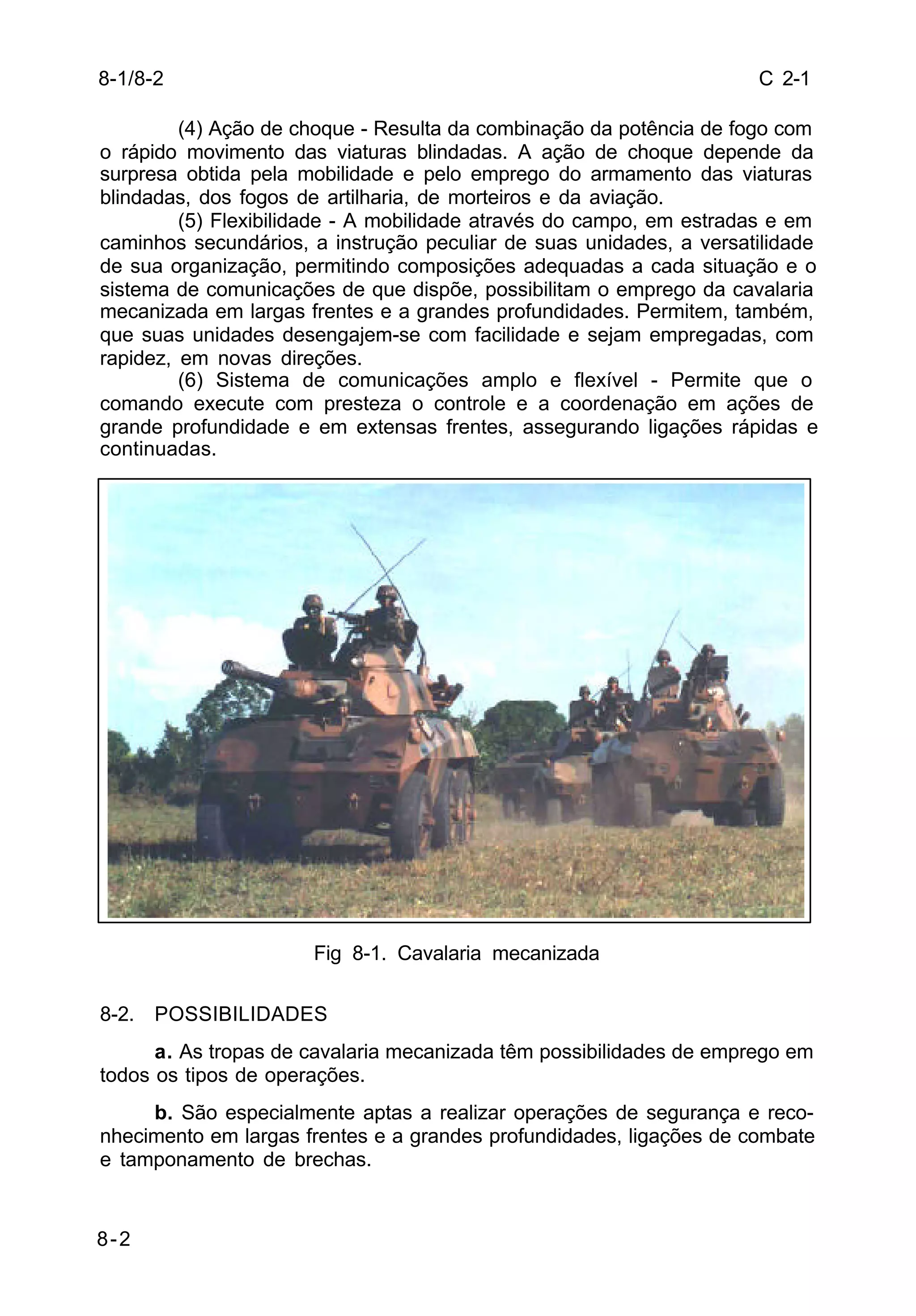 C 2-1 
8-1/8-2 
8-2 
(4) Ação de choque - Resulta da combinação da potência de fogo com 
o rápido movimento das viaturas blindadas. A ação de choque depende da 
surpresa obtida pela mobilidade e pelo emprego do armamento das viaturas 
blindadas, dos fogos de artilharia, de morteiros e da aviação. 
(5) Flexibilidade - A mobilidade através do campo, em estradas e em 
caminhos secundários, a instrução peculiar de suas unidades, a versatilidade 
de sua organização, permitindo composições adequadas a cada situação e o 
sistema de comunicações de que dispõe, possibilitam o emprego da cavalaria 
mecanizada em largas frentes e a grandes profundidades. Permitem, também, 
que suas unidades desengajem-se com facilidade e sejam empregadas, com 
rapidez, em novas direções. 
(6) Sistema de comunicações amplo e flexível - Permite que o 
comando execute com presteza o controle e a coordenação em ações de 
grande profundidade e em extensas frentes, assegurando ligações rápidas e 
continuadas. 
Fig 8-1. Cavalaria mecanizada 
8-2. POSSIBILIDADES 
a. As tropas de cavalaria mecanizada têm possibilidades de emprego em 
todos os tipos de operações. 
b. São especialmente aptas a realizar operações de segurança e reco-nhecimento 
em largas frentes e a grandes profundidades, ligações de combate 
e tamponamento de brechas. 
 