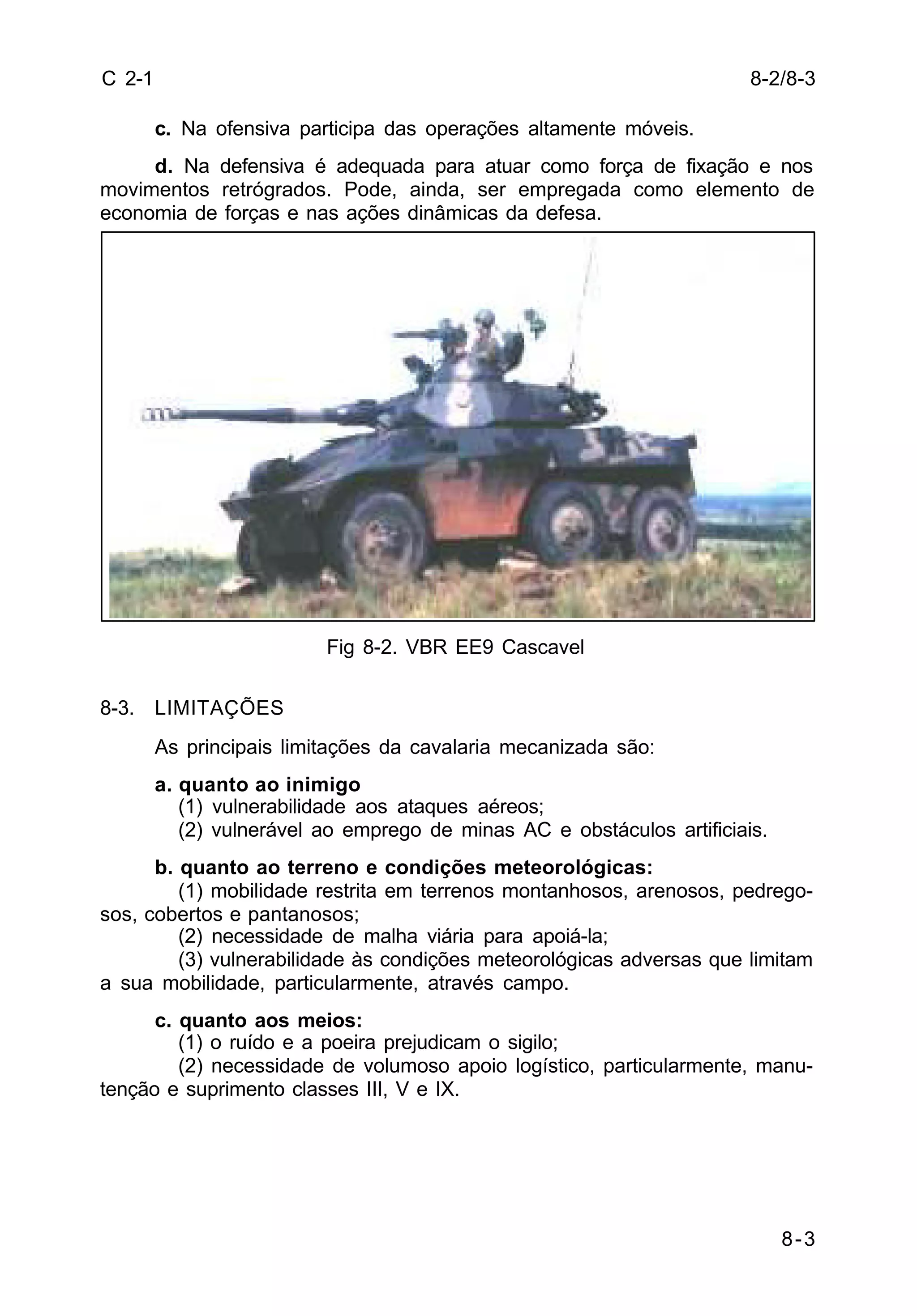 8-2/8-3 
8-3 
C 2-1 
c. Na ofensiva participa das operações altamente móveis. 
d. Na defensiva é adequada para atuar como força de fixação e nos 
movimentos retrógrados. Pode, ainda, ser empregada como elemento de 
economia de forças e nas ações dinâmicas da defesa. 
Fig 8-2. VBR EE9 Cascavel 
8-3. LIMITAÇÕES 
As principais limitações da cavalaria mecanizada são: 
a. quanto ao inimigo 
(1) vulnerabilidade aos ataques aéreos; 
(2) vulnerável ao emprego de minas AC e obstáculos artificiais. 
b. quanto ao terreno e condições meteorológicas: 
(1) mobilidade restrita em terrenos montanhosos, arenosos, pedrego-sos, 
cobertos e pantanosos; 
(2) necessidade de malha viária para apoiá-la; 
(3) vulnerabilidade às condições meteorológicas adversas que limitam 
a sua mobilidade, particularmente, através campo. 
c. quanto aos meios: 
(1) o ruído e a poeira prejudicam o sigilo; 
(2) necessidade de volumoso apoio logístico, particularmente, manu-tenção 
e suprimento classes III, V e IX. 
 