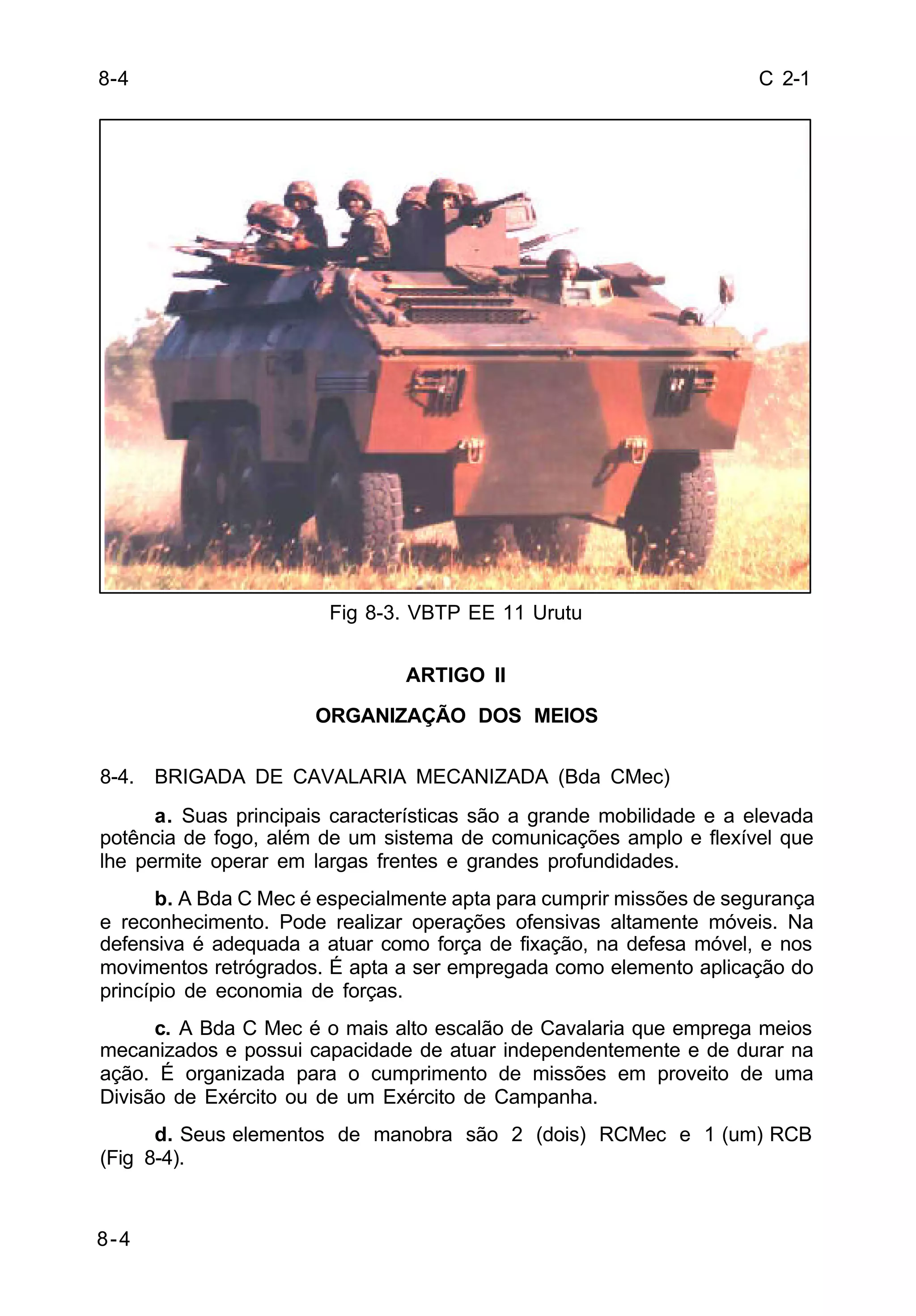 C 2-1 
8-4 
8-4 
Fig 8-3. VBTP EE 11 Urutu 
ARTIGO II 
ORGANIZAÇÃO DOS MEIOS 
8-4. BRIGADA DE CAVALARIA MECANIZADA (Bda CMec) 
a. Suas principais características são a grande mobilidade e a elevada 
potência de fogo, além de um sistema de comunicações amplo e flexível que 
lhe permite operar em largas frentes e grandes profundidades. 
b. A Bda C Mec é especialmente apta para cumprir missões de segurança 
e reconhecimento. Pode realizar operações ofensivas altamente móveis. Na 
defensiva é adequada a atuar como força de fixação, na defesa móvel, e nos 
movimentos retrógrados. É apta a ser empregada como elemento aplicação do 
princípio de economia de forças. 
c. A Bda C Mec é o mais alto escalão de Cavalaria que emprega meios 
mecanizados e possui capacidade de atuar independentemente e de durar na 
ação. É organizada para o cumprimento de missões em proveito de uma 
Divisão de Exército ou de um Exército de Campanha. 
d. Seus elementos de manobra são 2 (dois) RCMec e 1 (um) RCB 
(Fig 8-4). 
 