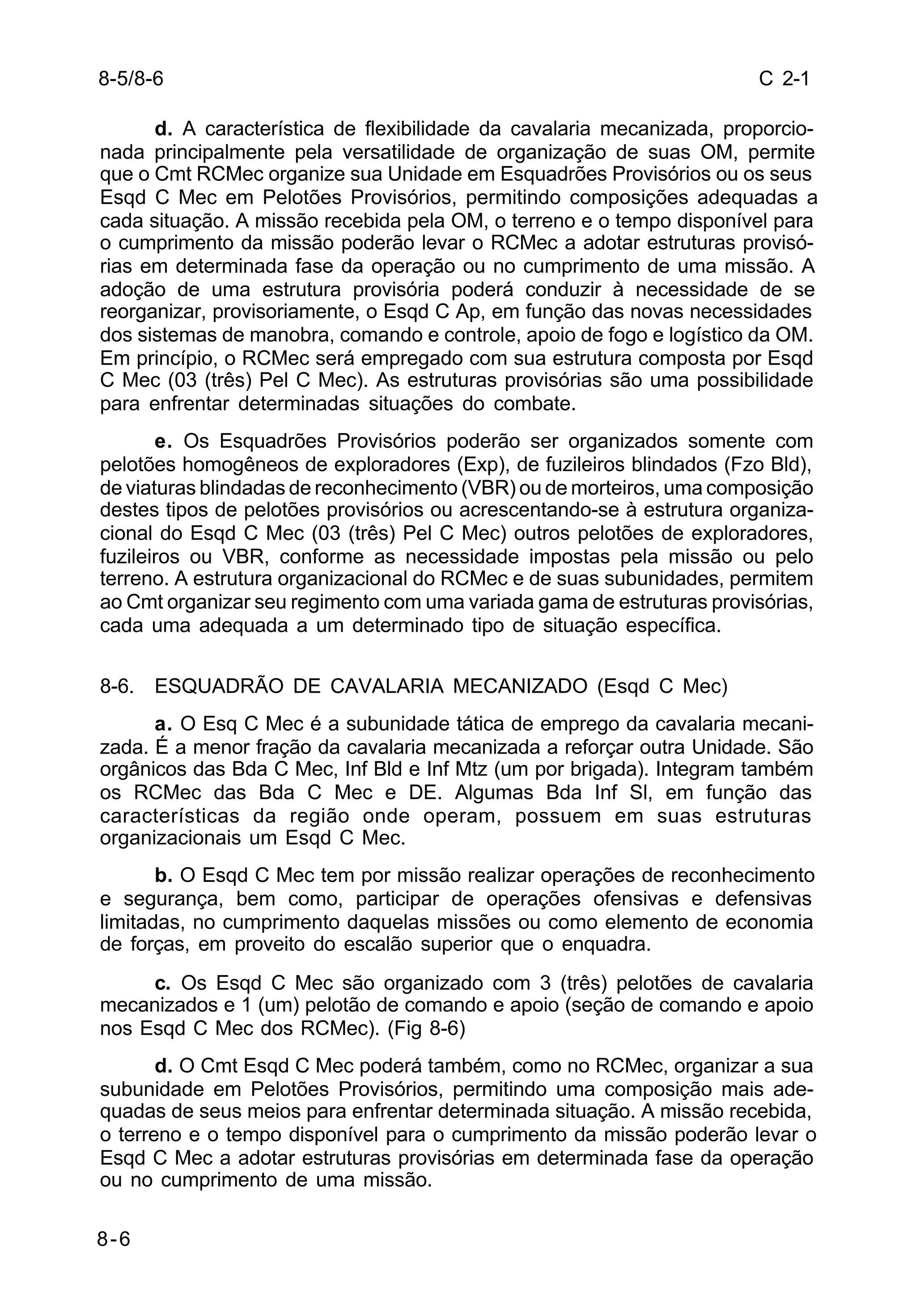 C 2-1 
8-5/8-6 
8-6 
d. A característica de flexibilidade da cavalaria mecanizada, proporcio-nada 
principalmente pela versatilidade de organização de suas OM, permite 
que o Cmt RCMec organize sua Unidade em Esquadrões Provisórios ou os seus 
Esqd C Mec em Pelotões Provisórios, permitindo composições adequadas a 
cada situação. A missão recebida pela OM, o terreno e o tempo disponível para 
o cumprimento da missão poderão levar o RCMec a adotar estruturas provisó-rias 
em determinada fase da operação ou no cumprimento de uma missão. A 
adoção de uma estrutura provisória poderá conduzir à necessidade de se 
reorganizar, provisoriamente, o Esqd C Ap, em função das novas necessidades 
dos sistemas de manobra, comando e controle, apoio de fogo e logístico da OM. 
Em princípio, o RCMec será empregado com sua estrutura composta por Esqd 
C Mec (03 (três) Pel C Mec). As estruturas provisórias são uma possibilidade 
para enfrentar determinadas situações do combate. 
e. Os Esquadrões Provisórios poderão ser organizados somente com 
pelotões homogêneos de exploradores (Exp), de fuzileiros blindados (Fzo Bld), 
de viaturas blindadas de reconhecimento (VBR) ou de morteiros, uma composição 
destes tipos de pelotões provisórios ou acrescentando-se à estrutura organiza-cional 
do Esqd C Mec (03 (três) Pel C Mec) outros pelotões de exploradores, 
fuzileiros ou VBR, conforme as necessidade impostas pela missão ou pelo 
terreno. A estrutura organizacional do RCMec e de suas subunidades, permitem 
ao Cmt organizar seu regimento com uma variada gama de estruturas provisórias, 
cada uma adequada a um determinado tipo de situação específica. 
8-6. ESQUADRÃO DE CAVALARIA MECANIZADO (Esqd C Mec) 
a. O Esq C Mec é a subunidade tática de emprego da cavalaria mecani-zada. 
É a menor fração da cavalaria mecanizada a reforçar outra Unidade. São 
orgânicos das Bda C Mec, Inf Bld e Inf Mtz (um por brigada). Integram também 
os RCMec das Bda C Mec e DE. Algumas Bda Inf Sl, em função das 
características da região onde operam, possuem em suas estruturas 
organizacionais um Esqd C Mec. 
b. O Esqd C Mec tem por missão realizar operações de reconhecimento 
e segurança, bem como, participar de operações ofensivas e defensivas 
limitadas, no cumprimento daquelas missões ou como elemento de economia 
de forças, em proveito do escalão superior que o enquadra. 
c. Os Esqd C Mec são organizado com 3 (três) pelotões de cavalaria 
mecanizados e 1 (um) pelotão de comando e apoio (seção de comando e apoio 
nos Esqd C Mec dos RCMec). (Fig 8-6) 
d. O Cmt Esqd C Mec poderá também, como no RCMec, organizar a sua 
subunidade em Pelotões Provisórios, permitindo uma composição mais ade-quadas 
de seus meios para enfrentar determinada situação. A missão recebida, 
o terreno e o tempo disponível para o cumprimento da missão poderão levar o 
Esqd C Mec a adotar estruturas provisórias em determinada fase da operação 
ou no cumprimento de uma missão. 
 