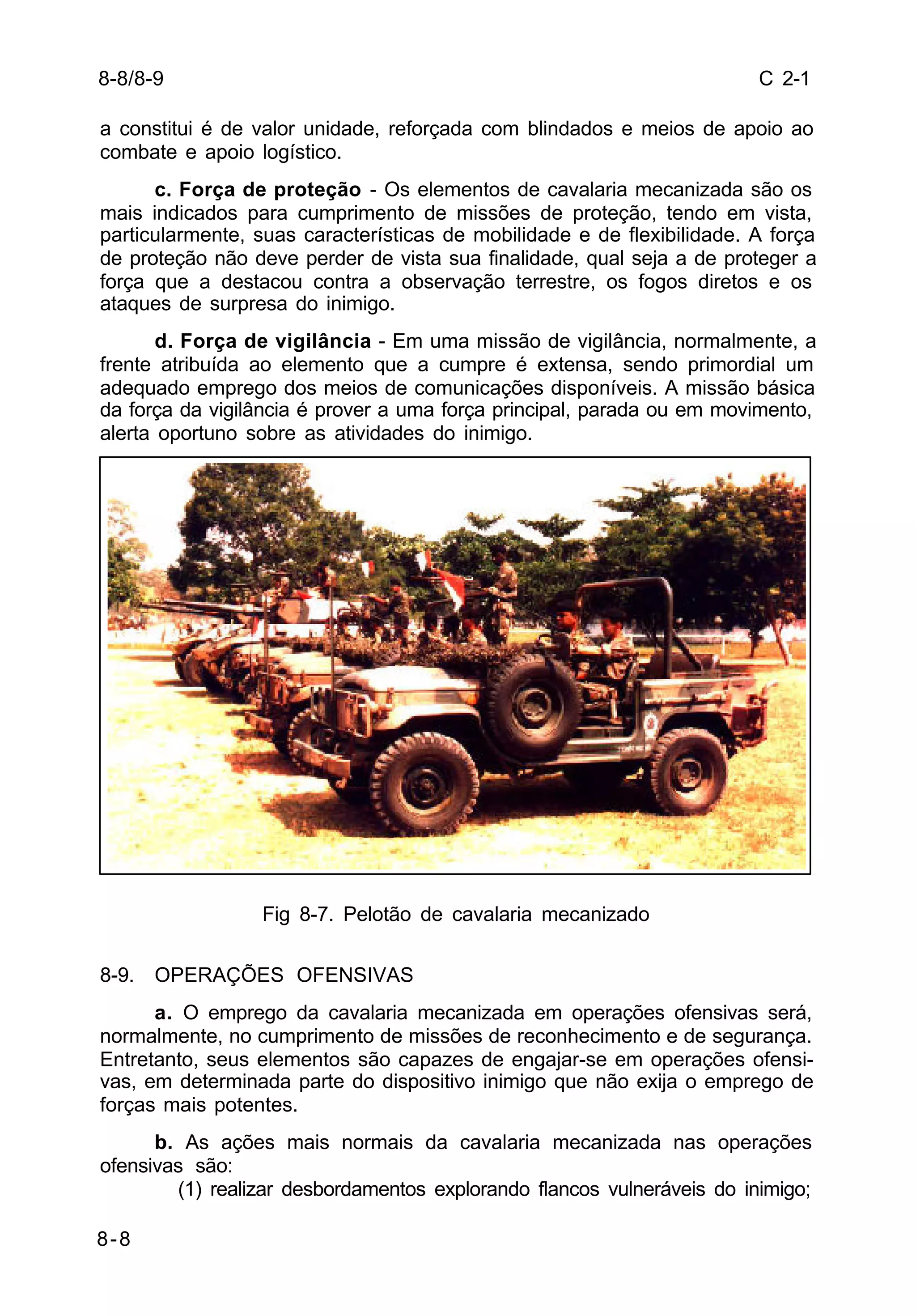 C 2-1 
a constitui é de valor unidade, reforçada com blindados e meios de apoio ao 
combate e apoio logístico. 
8-8 
c. Força de proteção - Os elementos de cavalaria mecanizada são os 
mais indicados para cumprimento de missões de proteção, tendo em vista, 
particularmente, suas características de mobilidade e de flexibilidade. A força 
de proteção não deve perder de vista sua finalidade, qual seja a de proteger a 
força que a destacou contra a observação terrestre, os fogos diretos e os 
ataques de surpresa do inimigo. 
d. Força de vigilância - Em uma missão de vigilância, normalmente, a 
frente atribuída ao elemento que a cumpre é extensa, sendo primordial um 
adequado emprego dos meios de comunicações disponíveis. A missão básica 
da força da vigilância é prover a uma força principal, parada ou em movimento, 
alerta oportuno sobre as atividades do inimigo. 
Fig 8-7. Pelotão de cavalaria mecanizado 
8-9. OPERAÇÕES OFENSIVAS 
a. O emprego da cavalaria mecanizada em operações ofensivas será, 
normalmente, no cumprimento de missões de reconhecimento e de segurança. 
Entretanto, seus elementos são capazes de engajar-se em operações ofensi-vas, 
em determinada parte do dispositivo inimigo que não exija o emprego de 
forças mais potentes. 
b. As ações mais normais da cavalaria mecanizada nas operações 
ofensivas são: 
(1) realizar desbordamentos explorando flancos vulneráveis do inimigo; 
8-8/8-9 
 