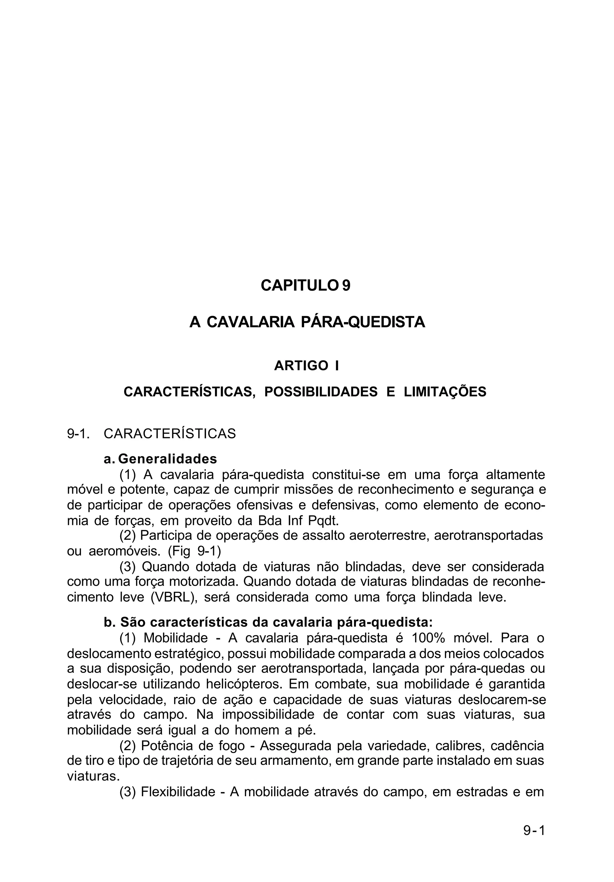 9-1 
C 2-1 
CAPITULO 9 
A CAVALARIA PÁRA-QUEDISTA 
ARTIGO I 
CARACTERÍSTICAS, POSSIBILIDADES E LIMITAÇÕES 
9-1. CARACTERÍSTICAS 
a. Generalidades 
(1) A cavalaria pára-quedista constitui-se em uma força altamente 
móvel e potente, capaz de cumprir missões de reconhecimento e segurança e 
de participar de operações ofensivas e defensivas, como elemento de econo-mia 
de forças, em proveito da Bda Inf Pqdt. 
(2) Participa de operações de assalto aeroterrestre, aerotransportadas 
ou aeromóveis. (Fig 9-1) 
(3) Quando dotada de viaturas não blindadas, deve ser considerada 
como uma força motorizada. Quando dotada de viaturas blindadas de reconhe-cimento 
leve (VBRL), será considerada como uma força blindada leve. 
b. São características da cavalaria pára-quedista: 
(1) Mobilidade - A cavalaria pára-quedista é 100% móvel. Para o 
deslocamento estratégico, possui mobilidade comparada a dos meios colocados 
a sua disposição, podendo ser aerotransportada, lançada por pára-quedas ou 
deslocar-se utilizando helicópteros. Em combate, sua mobilidade é garantida 
pela velocidade, raio de ação e capacidade de suas viaturas deslocarem-se 
através do campo. Na impossibilidade de contar com suas viaturas, sua 
mobilidade será igual a do homem a pé. 
(2) Potência de fogo - Assegurada pela variedade, calibres, cadência 
de tiro e tipo de trajetória de seu armamento, em grande parte instalado em suas 
viaturas. 
(3) Flexibilidade - A mobilidade através do campo, em estradas e em 
 