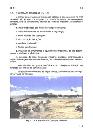 1-3 
C 2-1 
1-3. O COMBATE MODERNO (Fig 1-1) 
O grande desenvolvimento tecnológico aplicado à arte da guerra no final 
do século XX, fez com que surgisse, nos campos de batalha, um novo tipo de 
combate, que se convencionou chamar de “combate moderno“, caracterizado 
pelo(a): 
a. maior mobilidade das forças no campo de batalha; 
b. maior necessidade de informações e segurança; 
c. maior rapidez das operações; 
d. sincronização das ações; 
e. combate continuado; 
f. frentes não-lineares; 
g. utilização de armamentos e equipamentos modernos, de alto desem-penho, 
mais leves e eficientes; 
h. exigência de maior liderança, iniciativa, agilidade, sincronização e 
capacidade de gerenciamento de informações pelos comandantes em todos os 
níveis; 
i. uso intensivo da guerra eletrônica e a conseqüente limitação de 
emprego dos meios de comunicações; 
j. consolidação do conceito de forças-tarefas, fundamental para assegu-rar 
a vitória no combate. 
Fig 1-1. A Cavalaria e o Combate Moderno 
1-3 
 