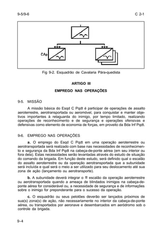 C 2-1 
9-5/9-6 
9-4 
Fig 9-2. Esquadrão de Cavalaria Pára-quedista 
ARTIGO III 
EMPREGO NAS OPERAÇÕES 
9-5. MISSÃO 
A missão básica do Esqd C Pqdt é participar de operações de assalto 
aeroterrestre, aerotransportada ou aeromóvel, para conquistar e manter obje-tivos 
importantes à retaguarda do inimigo, por tempo limitado, realizando 
operações de reconhecimento e de segurança e operações ofensivas e 
defensivas como elemento de economia de forças, em proveito da Bda Inf Pqdt. 
9-6. EMPREGO NAS OPERAÇÕES 
a. O emprego do Esqd C Pqdt em uma operação aeroterrestre ou 
aerotransportada será realizado com base nas necessidades de reconhecimen-to 
e segurança da Bda Inf Pqdt na cabeça-de-ponte aérea (em seu interior ou 
fora dela). Estas necessidades serão levantadas através do estudo de situação 
do comando da brigada. Em função deste estudo, será definido qual o escalão 
do assalto aeroterrestre ou da operação aerotransportada que a subunidade 
será incluída e qual será o meio a ser utilizado para seu deslocamento até sua 
zona de ação (lançamento ou aerotransporte). 
b. A subunidade deverá integrar o 1º escalão da operação aeroterrestre 
ou aerotransportada quando a ameaça de blindados inimigos na cabeça-de-ponte 
aérea for considerável ou, a necessidade de segurança e de informações 
sobre o inimigo for preponderante para o sucesso da operação. 
c. O esquadrão ou seus pelotões deverão ser lançados próximos de 
sua(s) zona(s) de ação, não necessariamente no interior da cabeça-de-ponte 
aérea, ou transportados por aeronave e desembarcados em aeródromo sob o 
controle da brigada. 
 