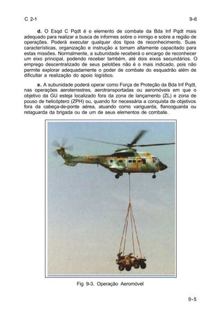 9-5 
C 2-1 
d. O Esqd C Pqdt é o elemento de combate da Bda Inf Pqdt mais 
adequado para realizar a busca de informes sobre o inimigo e sobre a região de 
operações. Poderá executar qualquer dos tipos de reconhecimento. Suas 
características, organização e instrução a tornam altamente capacitado para 
estas missões. Normalmente, a subunidade receberá o encargo de reconhecer 
um eixo principal, podendo receber também, até dois eixos secundários. O 
emprego descentralizado de seus pelotões não é o mais indicado, pois não 
permite explorar adequadamente o poder de combate do esquadrão além de 
dificultar a realização do apoio logístico. 
e. A subunidade poderá operar como Força de Proteção da Bda Inf Pqdt, 
nas operações aeroterrestres, aerotransportadas ou aeromóveis em que o 
objetivo da GU esteja localizado fora da zona de lançamento (ZL) e zona de 
pouso de helicóptero (ZPH) ou, quando for necessária a conquista de objetivos 
fora da cabeça-de-ponte aérea, atuando como vanguarda, flancoguarda ou 
retaguarda da brigada ou de um de seus elementos de combate. 
Fig 9-3. Operação Aeromóvel 
9-6 
 