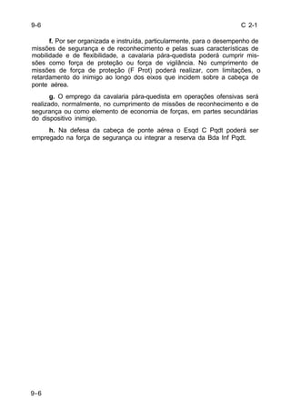 C 2-1 
9-6 
9-6 
f. Por ser organizada e instruída, particularmente, para o desempenho de 
missões de segurança e de reconhecimento e pelas suas características de 
mobilidade e de flexibilidade, a cavalaria pára-quedista poderá cumprir mis-sões 
como força de proteção ou força de vigilância. No cumprimento de 
missões de força de proteção (F Prot) poderá realizar, com limitações, o 
retardamento do inimigo ao longo dos eixos que incidem sobre a cabeça de 
ponte aérea. 
g. O emprego da cavalaria pára-quedista em operações ofensivas será 
realizado, normalmente, no cumprimento de missões de reconhecimento e de 
segurança ou como elemento de economia de forças, em partes secundárias 
do dispositivo inimigo. 
h. Na defesa da cabeça de ponte aérea o Esqd C Pqdt poderá ser 
empregado na força de segurança ou integrar a reserva da Bda Inf Pqdt. 
 