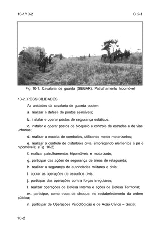 C 2-1 
10-1/10-2 
10-2 
Fig 10-1. Cavalaria de guarda (SEGAR). Patrulhamento hipomóvel 
10-2. POSSIBILIDADES 
As unidades da cavalaria de guarda podem: 
a. realizar a defesa de pontos sensíveis; 
b. instalar e operar postos de segurança estáticos; 
c. instalar e operar postos de bloqueio e controle de estradas e de vias 
urbanas; 
d. realizar a escolta de comboios, utilizando meios motorizados; 
e. realizar o controle de distúrbios civis, empregando elementos a pé e 
hipomóveis; (Fig 10-2) 
f. realizar patrulhamentos hipomóveis e motorizado; 
g. participar das ações de segurança de áreas de retaguarda; 
h. realizar a segurança de autoridades militares e civis; 
i. apoiar as operações de assuntos civis; 
j. participar das operações contra forças irregulares; 
l. realizar operações de Defesa Interna e ações de Defesa Territorial; 
m. participar, como tropa de choque, no restabelecimento da ordem 
pública; 
n. participar de Operações Psicológicas e de Ação Cívico – Social; 
 