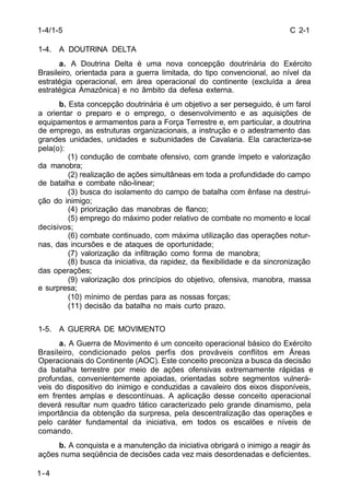 C 2-1 
1-4/1-5 
1-4. A DOUTRINA DELTA 
1-4 
a. A Doutrina Delta é uma nova concepção doutrinária do Exército 
Brasileiro, orientada para a guerra limitada, do tipo convencional, ao nível da 
estratégia operacional, em área operacional do continente (excluída a área 
estratégica Amazônica) e no âmbito da defesa externa. 
b. Esta concepção doutrinária é um objetivo a ser perseguido, é um farol 
a orientar o preparo e o emprego, o desenvolvimento e as aquisições de 
equipamentos e armamentos para a Força Terrestre e, em particular, a doutrina 
de emprego, as estruturas organizacionais, a instrução e o adestramento das 
grandes unidades, unidades e subunidades de Cavalaria. Ela caracteriza-se 
pela(o): 
(1) condução de combate ofensivo, com grande ímpeto e valorização 
da manobra; 
(2) realização de ações simultâneas em toda a profundidade do campo 
de batalha e combate não-linear; 
(3) busca do isolamento do campo de batalha com ênfase na destrui-ção 
do inimigo; 
(4) priorização das manobras de flanco; 
(5) emprego do máximo poder relativo de combate no momento e local 
decisivos; 
(6) combate continuado, com máxima utilização das operações notur-nas, 
das incursões e de ataques de oportunidade; 
(7) valorização da infiltração como forma de manobra; 
(8) busca da iniciativa, da rapidez, da flexibilidade e da sincronização 
das operações; 
(9) valorização dos princípios do objetivo, ofensiva, manobra, massa 
e surpresa; 
(10) mínimo de perdas para as nossas forças; 
(11) decisão da batalha no mais curto prazo. 
1-5. A GUERRA DE MOVIMENTO 
a. A Guerra de Movimento é um conceito operacional básico do Exército 
Brasileiro, condicionado pelos perfis dos prováveis conflitos em Áreas 
Operacionais do Continente (AOC). Este conceito preconiza a busca da decisão 
da batalha terrestre por meio de ações ofensivas extremamente rápidas e 
profundas, convenientemente apoiadas, orientadas sobre segmentos vulnerá-veis 
do dispositivo do inimigo e conduzidas a cavaleiro dos eixos disponíveis, 
em frentes amplas e descontínuas. A aplicação desse conceito operacional 
deverá resultar num quadro tático caracterizado pelo grande dinamismo, pela 
importância da obtenção da surpresa, pela descentralização das operações e 
pelo caráter fundamental da iniciativa, em todos os escalões e níveis de 
comando. 
b. A conquista e a manutenção da iniciativa obrigará o inimigo a reagir às 
ações numa seqüência de decisões cada vez mais desordenadas e deficientes. 
 
