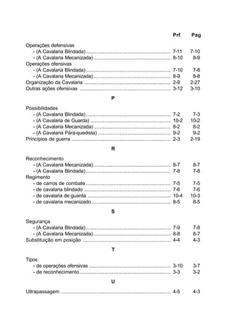 Prf Pag 
Operações defensivas 
- (A Cavalaria Blindada) ....................................................... 7-11 7-10 
- (A Cavalaria Mecanizada) .................................................. 8-10 8-9 
Operações ofensivas 
- (A Cavalaria Blindada) ....................................................... 7-10 7-8 
- (A Cavalaria Mecanizada) .................................................. 8-9 8-8 
Organização da Cavalaria ........................................................ 2-9 2-27 
Outras ações ofensivas ........................................................... 3-12 3-10 
P 
Possibilidades 
- (A Cavalaria Blindada) ....................................................... 7-2 7-3 
- (A Cavalaria de Guarda) .................................................... 10-2 10-2 
- (A Cavalaria Mecanizada) .................................................. 8-2 8-2 
- (A Cavalaria Pára-quedista) ............................................... 9-2 9-2 
Princípios de guerra ................................................................ 2-3 2-19 
R 
Reconhecimento 
- (A Cavalaria Mecanizada) .................................................. 8-7 8-7 
- (A Cavalaria Blindada) ....................................................... 7-8 7-8 
Regimento 
- de carros de combate ....................................................... 7-5 7-5 
- de cavalaria blindado ........................................................ 7-6 7-6 
- de cavalaria de guarda ...................................................... 10-4 10-3 
- de cavalaria mecanizado ................................................... 8-5 8-5 
S 
Segurança 
- (A Cavalaria Blindada) ....................................................... 7-9 7-8 
- (A Cavalaria Mecanizada) .................................................. 8-8 8-7 
Substituição em posição ......................................................... 4-4 4-3 
T 
Tipos 
- de operações ofensivas ..................................................... 3-10 3-7 
- de reconhecimento ........................................................... 3-3 3-2 
U 
Ultrapassagem ....................................................................... 4-5 4-3 
 