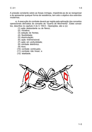 1-5 
C 2-1 
A pressão constante sobre as forças inimigas, impedindo-as de se reorganizar 
e de apresentar qualquer forma de resistência, tem sido o objetivo dos exércitos 
modernos. 
c. A execução do combate deverá ser regida pela aplicação dos conceitos 
operacionais derivados do conceito de “Guerra de Movimento“. Estes concei-tos, 
descritos no capítulo 4 do C 100-5 - Operações, são a (o): 
(1) ação desbordante ou de flanco; 
(2) iniciativa; 
(3) seleção de frentes; 
(4) flexibilidade; 
(5) dissimulação; 
(6) ação tridimensional; 
(7) ação em profundidade; 
(8) combate eletrônico; 
(9) risco; 
(10) combate continuado; 
(11) combate não linear; e 
(12) letalidade. 
1-5 
 