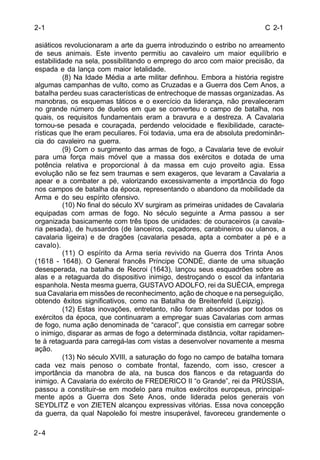 C 2-1 
2-1 
asiáticos revolucionaram a arte da guerra introduzindo o estribo no arreamento 
de seus animais. Este invento permitiu ao cavaleiro um maior equilíbrio e 
estabilidade na sela, possibilitando o emprego do arco com maior precisão, da 
espada e da lança com maior letalidade. 
2-4 
(8) Na Idade Média a arte militar definhou. Embora a história registre 
algumas campanhas de vulto, como as Cruzadas e a Guerra dos Cem Anos, a 
batalha perdeu suas características de entrechoque de massas organizadas. As 
manobras, os esquemas táticos e o exercício da liderança, não prevaleceram 
no grande número de duelos em que se converteu o campo de batalha, nos 
quais, os requisitos fundamentais eram a bravura e a destreza. A Cavalaria 
tornou-se pesada e couraçada, perdendo velocidade e flexibilidade, caracte-rísticas 
que lhe eram peculiares. Foi todavia, uma era de absoluta predominân-cia 
do cavaleiro na guerra. 
(9) Com o surgimento das armas de fogo, a Cavalaria teve de evoluir 
para uma força mais móvel que a massa dos exércitos e dotada de uma 
potência relativa e proporcional à da massa em cujo proveito agia. Essa 
evolução não se fez sem traumas e sem exageros, que levaram a Cavalaria a 
apear e a combater a pé, valorizando excessivamente a importância do fogo 
nos campos de batalha da época, representando o abandono da mobilidade da 
Arma e do seu espírito ofensivo. 
(10) No final do século XV surgiram as primeiras unidades de Cavalaria 
equipadas com armas de fogo. No século seguinte a Arma passou a ser 
organizada basicamente com três tipos de unidades: de couraceiros (a cavala-ria 
pesada), de hussardos (de lanceiros, caçadores, carabineiros ou ulanos, a 
cavalaria ligeira) e de dragões (cavalaria pesada, apta a combater a pé e a 
cavalo). 
(11) O espírito da Arma seria revivido na Guerra dos Trinta Anos 
(1618 - 1648). O General francês Príncipe CONDÉ, diante de uma situação 
desesperada, na batalha de Recroi (1643), lançou seus esquadrões sobre as 
alas e a retaguarda do dispositivo inimigo, destroçando o escol da infantaria 
espanhola. Nesta mesma guerra, GUSTAVO ADOLFO, rei da SUÉCIA, emprega 
sua Cavalaria em missões de reconhecimento, ação de choque e na perseguição, 
obtendo êxitos significativos, como na Batalha de Breitenfeld (Leipzig). 
(12) Estas inovações, entretanto, não foram absorvidas por todos os 
exércitos da época, que continuaram a empregar suas Cavalarias com armas 
de fogo, numa ação denominada de “caracol”, que consistia em carregar sobre 
o inimigo, disparar as armas de fogo a determinada distância, voltar rapidamen-te 
à retaguarda para carregá-las com vistas a desenvolver novamente a mesma 
ação. 
(13) No século XVIII, a saturação do fogo no campo de batalha tornara 
cada vez mais penoso o combate frontal, fazendo, com isso, crescer a 
importância da manobra de ala, na busca dos flancos e da retaguarda do 
inimigo. A Cavalaria do exército de FREDERICO II “o Grande”, rei da PRÚSSIA, 
passou a constituir-se em modelo para muitos exércitos europeus, principal-mente 
após a Guerra dos Sete Anos, onde liderada pelos generais von 
SEYDLITZ e von ZIETEN alcançou expressivas vitórias. Essa nova concepção 
da guerra, da qual Napoleão foi mestre insuperável, favoreceu grandemente o 
 