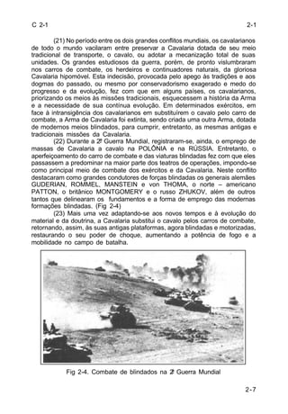 2-7 
C 2-1 
(21) No período entre os dois grandes conflitos mundiais, os cavalarianos 
de todo o mundo vacilaram entre preservar a Cavalaria dotada de seu meio 
tradicional de transporte, o cavalo, ou adotar a mecanização total de suas 
unidades. Os grandes estudiosos da guerra, porém, de pronto vislumbraram 
nos carros de combate, os herdeiros e continuadores naturais, da gloriosa 
Cavalaria hipomóvel. Esta indecisão, provocada pelo apego às tradições e aos 
dogmas do passado, ou mesmo por conservadorismo exagerado e medo do 
progresso e da evolução, fez com que em alguns países, os cavalarianos, 
priorizando os meios às missões tradicionais, esquecessem a história da Arma 
e a necessidade de sua contínua evolução. Em determinados exércitos, em 
face à intransigência dos cavalarianos em substituírem o cavalo pelo carro de 
combate, a Arma de Cavalaria foi extinta, sendo criada uma outra Arma, dotada 
de modernos meios blindados, para cumprir, entretanto, as mesmas antigas e 
tradicionais missões da Cavalaria. 
(22) Durante a 2ª Guerra Mundial, registraram-se, ainda, o emprego de 
massas de Cavalaria a cavalo na POLÔNIA e na RÚSSIA. Entretanto, o 
aperfeiçoamento do carro de combate e das viaturas blindadas fez com que eles 
passassem a predominar na maior parte dos teatros de operações, impondo-se 
como principal meio de combate dos exércitos e da Cavalaria. Neste conflito 
destacaram como grandes condutores de forças blindadas os generais alemães 
GUDERIAN, ROMMEL, MANSTEIN e von THOMA, o norte – americano 
PATTON, o britânico MONTGOMERY e o russo ZHUKOV, além de outros 
tantos que delinearam os fundamentos e a forma de emprego das modernas 
formações blindadas. (Fig 2-4) 
(23) Mais uma vez adaptando-se aos novos tempos e à evolução do 
material e da doutrina, a Cavalaria substitui o cavalo pelos carros de combate, 
retornando, assim, às suas antigas plataformas, agora blindadas e motorizadas, 
restaurando o seu poder de choque, aumentando a potência de fogo e a 
mobilidade no campo de batalha. 
Fig 2-4. Combate de blindados na 2ª Guerra Mundial 
2-1 
 