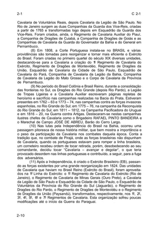 C 2-1 
2-1 
Cavalaria de Voluntários Reais, depois Cavalaria da Legião de São Paulo. No 
Rio de Janeiro surgem as duas Companhias da Guarda dos Vice-Reis, criadas 
a partir de 1765 e transformadas logo depois em Esquadrão da Guarda dos 
Vice-Reis. Foram criados, ainda, o Regimento de Cavalaria Auxiliar do Piauí, 
a Companhia de Dragões de Cuiabá, a Companhia de Dragões de Goiás e as 
Companhias de Cavalaria da Guarda do Governador da Bahia e do General em 
Pernambuco. 
2-10 
(8) Em 1808, a Corte Portuguesa instala-se no BRASIL e várias 
providências são tomadas para reorganizar e tornar mais eficiente o Exército 
do Brasil. Foram criadas no primeiro quartel do século XIX diversas unidades, 
destacando-se para a Cavalaria a criação do 1º Regimento de Cavalaria do 
Exército, Regimento de Dragões de Montevidéo, Regimento de Dragões da 
União, Esquadrão de Cavalaria da Cidade de São Paulo, Esquadrão de 
Cavalaria do Pará, Companhia de Cavalaria da Legião da Bahia, Companhia 
de Cavalaria da Legião do Mato Grosso e o Corpo de Cavalaria da Província 
de Pernambuco. 
(9) No período do Brasil Colônia e Brasil Reino, durante a consolidação 
das fronteiras no Sul, os Dragões do Rio Grande (depois Rio Pardo), a Legião 
de Tropas Ligeiras e a Cavalaria Auxiliar escreveram páginas repletas de 
heroísmo e sacrifício nas campanhas realizadas na Bacia do Prata. Estiveram 
presentes em 1762 – 63 e 1773 – 74, nas campanhas contra as forças invasoras 
espanholas, no Rio Grande do Sul; em 1775 – 76, na campanha da Reconquista 
do Rio Grande do Sul; em 1811 – 1812, na Campanha Pacificadora do Uruguai 
e em 1816 – 20, na Guerra contra Artigas. Destacaram-se nestas campanhas 
ilustres chefes de Cavalaria como o Brigadeiro RAFAEL PINTO BANDEIRA e 
o Marechal de Campo JOSÉ DE ABREU, Barão do Cerro Largo. 
(10) Nas lutas pela Independência do Brasil na Bahia, ocorreu uma 
passagem pitoresca de nossa história militar, que bem mostra a importância e 
o peso da participação da Cavalaria nos combates daquela época. Conta a 
tradição que, no combate de Pirajá, onde as forças brasileiras não dispunham 
de Cavalaria, quando os portugueses estavam para romper a linha brasileira, 
um corneteiro recebeu ordem de tocar retirada, porém, desobedecendo ao seu 
comandante, decidiu tocar “Cavalaria – avançar e degolar“, o que teria 
provocado desordem nas linhas portuguesas e contribuído, a seguir, para a fuga 
dos adversários. 
(11) Após a Independência, é criado o Exército Brasileiro (EB), passan-do 
as forças existentes por uma grande reorganização em 1824. Das unidades 
de Cavalaria que haviam no Brasil Reino (Exército do Brasil), foram aproveita-dos 
na 1ª Linha do Exército: o 1º Regimento de Cavalaria do Exército (Rio de 
Janeiro), o Regimento de Cavalaria de Minas Gerais (Ouro Preto), a Cavalaria 
da Legião de São Paulo e Esquadrão da Cidade de São Paulo, o Esquadrão de 
Voluntários da Província do Rio Grande do Sul (Jaguarão), o Regimento de 
Dragões do Rio Pardo, o Regimento de Dragões de Montevidéu e o Regimento 
de Dragões da União (Paysandú), transformados, respectivamente, nos 1º, 2º, 
3º, 4º, 5º, 6º e 7º Regimentos de Cavalaria. Esta organização sofreu poucas 
modificações até o início da Guerra do Paraguai. 
 