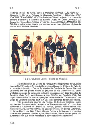 C 2-1 
lendários chefes da Arma, como o Marechal MANOEL LUÍS OSÓRIO – 
Marquês do Herval e Patrono da Cavalaria Brasileira; o Brigadeiro JOSÉ 
JOAQUIM DE ANDRADE NEVES – Barão do Triunfo, “o bravo dos bravos do 
Exército Brasileiro”; o Marechal do Exército JOSÉ ANTÔNIO CORREIA DA 
CÂMARA – Visconde de Pelotas; o Tenente – General MANUEL MARQUES DE 
SOUZA e tantos outros bravos que escreveram as mais gloriosas páginas da 
história da Cavalaria Brasileira. 
2-12 
Fig 2-7. Cavalaria Ligeira - Guerra do Paraguai 
(15) Participaram da Guerra do Paraguai três Regimentos de Cavalaria 
Ligeira (Fig 2-6) e cinco Corpos de Caçadores a Cavalo da 1ª Linha do Exército 
e cerca de vinte e cinco Corpos Provisórios de Cavalaria da Guarda Nacional 
(2ª Linha), em sua grande maioria da província do Rio Grande do Sul. Estas 
unidades, no auge da campanha, estavam organizadas em doze Brigadas de 
Cavalaria (Bda Cav), subordinadas a seis Divisões de Cavalaria (DC). Foi 
organizado também, na fase de operações denominada de “ Dezembrada”, um 
Corpo de Cavalaria reunindo às 2ª e 3ª DC, sob o comando do Barão do Triunfo. 
(16) Memoráveis páginas da história do Exército Brasileiro foram 
escritas pela Cavalaria nesta campanha. A “Cavalaria dos doidos”, como ficou 
conhecida a Cavalaria de ANDRADE NEVES, galopou vitoriosamente nas 
margens do Avai, na Vila do Pilar, no Estabelecimento, em Lomas Valentinas, 
no Arroio Hondo, em São Solano, Campo Grande e tantos outros combates 
onde esteve presente. Destas ações, destacam-se, dentre outras, pelas cir-cunstâncias 
em que foram realizadas e pelos resultados alcançados: 
2-1 
 
