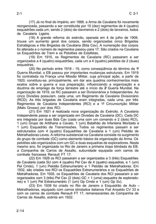 C 2-1 
2-1 
2-14 
(17) Já no final do Império, em 1888, a Arma de Cavalaria foi novamente 
reorganizada, passando a ser constituída por 10 (dez) regimentos de 4 (quatro) 
esquadrões cada um, sendo 2 (dois) de clavineiros e 2 (dois) de lanceiros, todos 
de Cavalaria Ligeira. 
(18) A grande reforma do exército, operada em 4 de julho de 1908, 
trouxe um aumento geral dos corpos, sendo organizadas cinco Brigadas 
Estratégicas e três Brigadas de Cavalaria (Bda Cav). A numeração dos corpos 
foi alterada e o número de regimentos passou para 17. São criados na Cavalaria 
os Esquadrões de Trem e os Pelotões de Estafetas. 
(19) Em 1915, os Regimentos de Cavalaria (RC) passaram a ser 
organizados a 4 (quatro) esquadrões, cada um a 4 (quatro) pelotões de 2 (duas) 
esquadras. 
(20) No período entre 1918 - 19, como conseqüência do término da 1ª 
Guerra Mundial, o EB passou por importantes mudanças estruturais. Em 1919 
foi contratada na França uma Missão Militar, cuja principal ação, a partir de 
1920, constituiu-se, principalmente, em dar aos quadros conhecimentos mais 
exatos sobre a guerra e sua preparação, influenciando a organização e a 
doutrina de emprego da força terrestre até o início da 2ª Guerra Mundial. Na 
organização de 1919, os RC passaram a ser Divisionários e Independentes. As 
cinco Divisões possuíam, cada uma, um Regimento de Cavalaria Divisionário 
(RCD). As três brigadas de Cavalaria eram integradas, cada uma, por três 
Regimentos de Cavalaria Independentes (RCI) e a 1ª Circunscrição Militar 
(Mato Grosso) por dois RCI. 
(21) Em 1921 é realizada nova organização do Exército. A Cavalaria 
Independente passa a ser organizada em Divisões de Cavalaria (DC). Cada DC 
era integrada por duas Bda Cav (cada uma com um comando e 2 (dois) RCI), 
1 (um) Grupo de Artilharia a Cavalo, 1 (um) Batalhão de Infantaria Montado e 
1 (um) Esquadrão de Transmissões. Todos os regimentos passam a ser 
estruturados com 4 (quatro) Esquadrões de Cavalaria e 1 (um) Pelotão de 
Metralhadoras Leves. A reforma substancial na Cavalaria consiste no surgimento 
do grupo de combate (GC) como elemento básico da organização da Arma. Os 
pelotões são organizados com um GC e duas esquadras de exploradores. Neste 
mesmo ano, foi organizada no Rio de Janeiro a primeira tropa blindada do EB, 
a Companhia de Carros de Assalto, subunidade equipada com carros de 
combate franceses Renault FT 17. 
(22) Em 1928 os RCI passaram a ser organizados a 3 (três) Esquadrões 
de Cavalaria (cada SU com 4 (quatro) Pel Cav de 4 (quatro) esquadras, e 1 (um) 
Pel Cmdo), 1 (um) Pelotão Extranumerário e 1 Pelotão de Metralhadoras. Em 
1932, são criados nos RCI os Esquadrões Extranumerários e os Esquadrões de 
Metralhadoras. Em 1935, os Esquadrões de Cavalaria dos RCI passaram a ser 
organizados com 3 (três) Pel Cav (2 (dois) GC + 1 (uma) esquadra de explorado-res) 
e 1 (um) Pel Extranumerário (1 (um) Gp Cmdo e 1 (um) Gp Sv). 
(23) Em 1938 foi criado no Rio de Janeiro o Esquadrão de Auto – 
Metralhadoras, equipado com carros blindados italianos Fiat Ansaldo CV 33 e 
com os carros de combate Renault FT 17, remanescentes da Companhia de 
Carros de Assalto, extinta em 1932. 
 