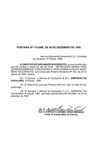 PORTARIA Nº 112-EME, DE 06 DE DEZEMBRO DE 1999 
Aprova o Manual de Campanha C 2-1 - Emprego 
da Cavalaria, 2ª Edição, 1999. 
O CHEFE DO ESTADO-MAIOR DO EXÉRCITO, no uso da atribuição 
que lhe confere o artigo 91 das IG 10-42 - INSTRUÇÕES GERAIS PARA 
CORRESPONDÊNCIA, PUBLICAÇÕES E ATOS NORMATIVOS NO MINIS-TÉRIO 
DO EXÉRCITO, aprovadas pela Portaria Ministerial Nº 433, de 24 de 
agosto de 1994, resolve: 
Art. 1º Aprovar o Manual de Campanha C 2-1 - EMPREGO DA 
CAVALARIA, 2ª Edição, 1999. 
Art. 2º Determinar que esta Portaria entre em vigor na data de sua 
publicação. 
Art. 3º Revogar o Manual de Campanha C 2-1 - EMPREGO DA 
CAVALARIA, 1ª Edição, 1981, aprovado pela portaria Nº 049-EME, de 28 de 
setembro de 1981. 
 