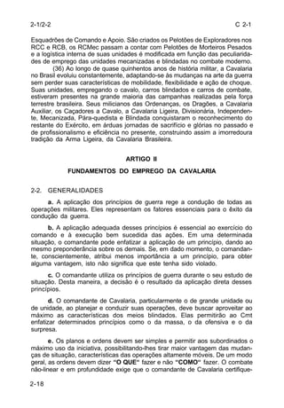 C 2-1 
2-1/2-2 
Esquadrões de Comando e Apoio. São criados os Pelotões de Exploradores nos 
RCC e RCB, os RCMec passam a contar com Pelotões de Morteiros Pesados 
e a logística interna de suas unidades é modificada em função das peculiarida-des 
de emprego das unidades mecanizadas e blindadas no combate moderno. 
2-18 
(36) Ao longo de quase quinhentos anos de história militar, a Cavalaria 
no Brasil evoluiu constantemente, adaptando-se às mudanças na arte da guerra 
sem perder suas características de mobilidade, flexibilidade e ação de choque. 
Suas unidades, empregando o cavalo, carros blindados e carros de combate, 
estiveram presentes na grande maioria das campanhas realizadas pela força 
terrestre brasileira. Seus milicianos das Ordenanças, os Dragões, a Cavalaria 
Auxiliar, os Caçadores a Cavalo, a Cavalaria Ligeira, Divisionária, Independen-te, 
Mecanizada, Pára-quedista e Blindada conquistaram o reconhecimento do 
restante do Exército, em árduas jornadas de sacrifício e glórias no passado e 
de profissionalismo e eficiência no presente, construindo assim a imorredoura 
tradição da Arma Ligeira, da Cavalaria Brasileira. 
ARTIGO II 
FUNDAMENTOS DO EMPREGO DA CAVALARIA 
2-2. GENERALIDADES 
a. A aplicação dos princípios de guerra rege a condução de todas as 
operações militares. Eles representam os fatores essenciais para o êxito da 
condução da guerra. 
b. A aplicação adequada desses princípios é essencial ao exercício do 
comando e à execução bem sucedida das ações. Em uma determinada 
situação, o comandante pode enfatizar a aplicação de um princípio, dando ao 
mesmo preponderância sobre os demais. Se, em dado momento, o comandan-te, 
conscientemente, atribui menos importância a um princípio, para obter 
alguma vantagem, isto não significa que este tenha sido violado. 
c. O comandante utiliza os princípios de guerra durante o seu estudo de 
situação. Desta maneira, a decisão é o resultado da aplicação direta desses 
princípios. 
d. O comandante de Cavalaria, particularmente o de grande unidade ou 
de unidade, ao planejar e conduzir suas operações, deve buscar aproveitar ao 
máximo as características dos meios blindados. Elas permitirão ao Cmt 
enfatizar determinados princípios como o da massa, o da ofensiva e o da 
surpresa. 
e. Os planos e ordens devem ser simples e permitir aos subordinados o 
máximo uso da iniciativa, possibilitando-lhes tirar maior vantagem das mudan-ças 
de situação, características das operações altamente móveis. De um modo 
geral, as ordens devem dizer “O QUE“ fazer e não “COMO“ fazer. O combate 
não-linear e em profundidade exige que o comandante de Cavalaria certifique- 
 