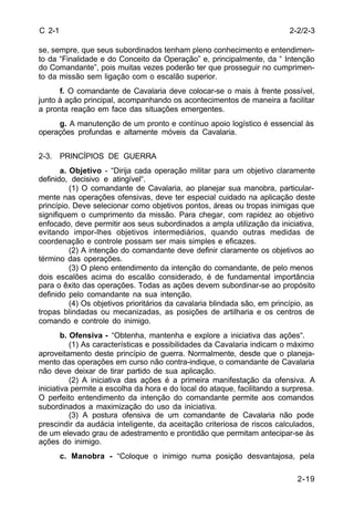 2-2/2-3 
2-19 
C 2-1 
se, sempre, que seus subordinados tenham pleno conhecimento e entendimen-to 
da “Finalidade e do Conceito da Operação” e, principalmente, da “ Intenção 
do Comandante”, pois muitas vezes poderão ter que prosseguir no cumprimen-to 
da missão sem ligação com o escalão superior. 
f. O comandante de Cavalaria deve colocar-se o mais à frente possível, 
junto à ação principal, acompanhando os acontecimentos de maneira a facilitar 
a pronta reação em face das situações emergentes. 
g. A manutenção de um pronto e contínuo apoio logístico é essencial às 
operações profundas e altamente móveis da Cavalaria. 
2-3. PRINCÍPIOS DE GUERRA 
a. Objetivo - “Dirija cada operação militar para um objetivo claramente 
definido, decisivo e atingível“. 
(1) O comandante de Cavalaria, ao planejar sua manobra, particular-mente 
nas operações ofensivas, deve ter especial cuidado na aplicação deste 
princípio. Deve selecionar como objetivos pontos, áreas ou tropas inimigas que 
signifiquem o cumprimento da missão. Para chegar, com rapidez ao objetivo 
enfocado, deve permitir aos seus subordinados a ampla utilização da iniciativa, 
evitando impor-lhes objetivos intermediários, quando outras medidas de 
coordenação e controle possam ser mais simples e eficazes. 
(2) A intenção do comandante deve definir claramente os objetivos ao 
término das operações. 
(3) O pleno entendimento da intenção do comandante, de pelo menos 
dois escalões acima do escalão considerado, é de fundamental importância 
para o êxito das operações. Todas as ações devem subordinar-se ao propósito 
definido pelo comandante na sua intenção. 
(4) Os objetivos prioritários da cavalaria blindada são, em princípio, as 
tropas blindadas ou mecanizadas, as posições de artilharia e os centros de 
comando e controle do inimigo. 
b. Ofensiva - “Obtenha, mantenha e explore a iniciativa das ações“. 
(1) As características e possibilidades da Cavalaria indicam o máximo 
aproveitamento deste princípio de guerra. Normalmente, desde que o planeja-mento 
das operações em curso não contra-indique, o comandante de Cavalaria 
não deve deixar de tirar partido de sua aplicação. 
(2) A iniciativa das ações é a primeira manifestação da ofensiva. A 
iniciativa permite a escolha da hora e do local do ataque, facilitando a surpresa. 
O perfeito entendimento da intenção do comandante permite aos comandos 
subordinados a maximização do uso da iniciativa. 
(3) A postura ofensiva de um comandante de Cavalaria não pode 
prescindir da audácia inteligente, da aceitação criteriosa de riscos calculados, 
de um elevado grau de adestramento e prontidão que permitam antecipar-se às 
ações do inimigo. 
c. Manobra - “Coloque o inimigo numa posição desvantajosa, pela 
 