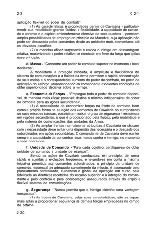 C 2-1 
2-3 
aplicação flexível do poder de combate“. 
2-20 
(1) As características e propriedades gerais da Cavalaria - particular-mente 
sua mobilidade, grande fluidez, a flexibilidade, a capacidade de coman-do 
e controle e o espírito eminentemente ofensivo de seus quadros – permitem 
amplas possibilidades de emprego do princípio da Manobra, cuja aplicação não 
pode ser descurada pelos comandos desde as unidades mais elementares até 
os elevados escalões. 
(2) A manobra eficaz surpreende e coloca o inimigo em desvantagem 
relativa, maximizando o poder relativo de combate em favor da força que aplica 
esse princípio. 
d. Massa - “Concentre um poder de combate superior no momento e local 
decisivos“. 
A mobilidade, a proteção blindada, a amplitude e flexibilidade do 
sistema de comunicações e a fluidez da Arma permitem a rápida concentração 
de seus meios e o correspondente aumento do poder de combate, no ponto de 
aplicação do esforço, proporcionando ao comandante excelentes condições de 
obter superioridade decisiva sobre o inimigo. 
e. Economia de Forças - “Empregue todo o poder de combate disponí-vel, 
da maneira mais eficaz possível; destine o mínimo indispensável de poder 
de combate para as ações secundárias“. 
(1) A necessidade de economizar forças na frente de combate, bem 
como a própria forma de atuação dos elementos de Cavalaria no cumprimento 
de suas missões básicas, possibilitam baixar o grau de segurança / resistência 
em regiões secundárias, o que é proporcionado pela fluidez, pela mobilidade e 
pelo sistema de comunicações das unidades da Arma. 
(2) As amplas frentes normalmente atribuídas à Cavalaria se chocam 
com a necessidade de se evitar uma dispersão desnecessária e o desgaste dos 
subordinados em ações secundárias. O comandante de Cavalaria deve manter 
sempre a capacidade de concentrar seus meios contra o inimigo, no momento 
e local oportunos. 
f. Unidade de Comando - “Para cada objetivo, certifique-se de obter 
unidade de comando e unidade de esforços“. 
Sendo as ações de Cavalaria conduzidas, em princípio, de forma 
rápida e sujeitas a evoluções freqüentes, e levando-se em conta a máxima 
iniciativa permitida aos comandos subordinados, o princípio da unidade de 
comando, essencial ao adequado cumprimento da missão, é assegurado pelo 
planejamento centralizado, cuidadoso e global da operação em curso, pela 
fidelidade às diretrizes recebidas do escalão superior e à intenção do coman-dante 
e pelo controle e pela coordenação assegurados através do amplo e 
flexível sistema de comunicações. 
g. Segurança - “Nunca permita que o inimigo obtenha uma vantagem 
inesperada“. 
(1) As tropas de Cavalaria, pelas suas características, são as tropas 
mais aptas a proporcionar segurança às demais forças empregadas no campo 
de batalha. 
 