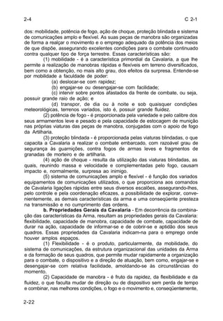 C 2-1 
2-4 
dos: mobilidade, potência de fogo, ação de choque, proteção blindada e sistema 
de comunicações amplo e flexível. As suas peças de manobra são organizadas 
de forma a realçar o movimento e o emprego adequado da potência dos meios 
de que dispõe, assegurando excelentes condições para o combate continuado 
contra qualquer tipo de força terrestre. Essas características são: 
2-22 
(1) mobilidade - é a característica primordial da Cavalaria, a que lhe 
permite a realização de manobras rápidas e flexíveis em terreno diversificados, 
bem como a obtenção, no mais alto grau, dos efeitos da surpresa. Entende-se 
por mobilidade a faculdade de poder: 
(a) deslocar-se com rapidez; 
(b) engajar-se ou desengajar-se com facilidade; 
(c) intervir sobre pontos afastados da frente de combate, ou seja, 
possuir grande raio de ação; e 
(d) transpor, de dia ou à noite e sob quaisquer condições 
meteorológicas, terrenos variados, isto é, possuir grande fluidez. 
(2) potência de fogo - é proporcionada pela variedade e pelo calibre dos 
seus armamentos leve e pesado e pela capacidade de estocagem de munição 
nas próprias viaturas das peças de manobra, conjugadas com o apoio de fogo 
da Artilharia. 
(3) proteção blindada - é proporcionada pelas viaturas blindadas, o que 
capacita a Cavalaria a realizar o combate embarcado, com razoável grau de 
segurança às guarnições, contra fogos de armas leves e fragmentos de 
granadas de morteiro e de artilharia. 
(4) ação de choque - resulta da utilização das viaturas blindadas, as 
quais, reunindo massa e velocidade e complementadas pelo fogo, causam 
impacto e, normalmente, surpresa ao inimigo. 
(5) sistema de comunicações amplo e flexível - é função dos variados 
equipamentos de comunicações utilizados, o que proporciona aos comandos 
de Cavalaria ligações rápidas entre seus diversos escalões, assegurando-lhes, 
pelo controle e pela coordenação eficazes, a possibilidade de explorar, conve-nientemente, 
as demais características da arma e uma conseqüente presteza 
na transmissão e no cumprimento das ordens. 
b. Propriedades Gerais da Cavalaria - Em decorrência da combina-ção 
das características da Arma, resultam as propriedades gerais da Cavalaria: 
flexibilidade, capacidade de manobra, capacidade de combate, capacidade de 
durar na ação, capacidade de informar-se e de cobrir-se e aptidão dos seus 
quadros. Essas propriedades da Cavalaria indicam-na para o emprego onde 
houver amplos espaços. 
(1) Flexibilidade - é o produto, particularmente, da mobilidade, do 
sistema de comunicações, da estrutura organizacional das unidades da Arma 
e da formação de seus quadros, que permite mudar rapidamente a organização 
para o combate, o dispositivo e a direção de atuação, bem como, engajar-se e 
desengajar-se com relativa facilidade, amoldando-se às circunstâncias do 
momento. 
(2) Capacidade de manobra - é fruto da rapidez, da flexibilidade e da 
fluidez, o que faculta mudar de direção ou de dispositivo sem perda de tempo 
e combinar, nas melhores condições, o fogo e o movimento e, conseqüentemente, 
 