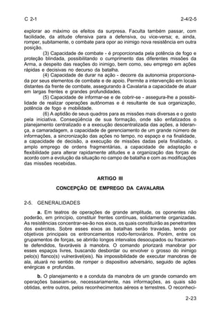 2-4/2-5 
2-23 
C 2-1 
explorar ao máximo os efeitos da surpresa. Faculta também passar, com 
facilidade, da atitude ofensiva para a defensiva, ou vice-versa; e, ainda, 
romper, subitamente, o combate para opor ao inimigo nova resistência em outra 
posição. 
(3) Capacidade de combate - é proporcionada pela potência de fogo e 
proteção blindada, possibilitando o cumprimento das diferentes missões da 
Arma, a despeito das reações do inimigo, bem como, seu emprego em ações 
rápidas e decisivas no decurso da batalha. 
(4) Capacidade de durar na ação - decorre da autonomia proporciona-da 
por seus elementos de combate e de apoio. Permite a intervenção em locais 
distantes da frente de combate, assegurando à Cavalaria a capacidade de atuar 
em largas frentes e grandes profundidades. 
(5) Capacidade de informar-se e de cobrir-se - assegura-lhe a possibi-lidade 
de realizar operações autônomas e é resultante de sua organização, 
potência de fogo e mobilidade. 
(6) A aptidão de seus quadros para as missões mais diversas e o gosto 
pela iniciativa. Conseqüência de sua formação, onde são enfatizados o 
planejamento centralizado e a execução descentralizada das ações, a lideran-ça, 
a camaradagem, a capacidade de gerenciamento de um grande número de 
informações, a sincronização das ações no tempo, no espaço e na finalidade, 
a capacidade de decisão, a execução de missões dadas pela finalidade, o 
amplo emprego de ordens fragmentárias, a capacidade de adaptação e 
flexibilidade para alterar rapidamente atitudes e a organização das forças de 
acordo com a evolução da situação no campo de batalha e com as modificações 
das missões recebidas. 
ARTIGO III 
CONCEPÇÃO DE EMPREGO DA CAVALARIA 
2-5. GENERALIDADES 
a. Em teatros de operações de grande amplitude, os oponentes não 
poderão, em princípio, constituir frentes contínuas, solidamente organizadas. 
As resistências concentrar-se-ão nos eixos, os quais constituirão as penetrantes 
dos exércitos. Sobre esses eixos as batalhas serão travadas, tendo por 
objetivos principais os entroncamentos rodo-ferroviários. Porém, entre os 
grupamentos de forças, se abrirão longos intervalos desocupados ou fracamen-te 
defendidos, favoráveis à manobra. O comando priorizará manobrar por 
esses espaços livres, buscando desbordar ou envolver o grosso do inimigo 
pelo(s) flanco(s) vulnerável(eis). Na impossibilidade de executar manobras de 
ala, atuará no sentido de romper o dispositivo adversário, seguido de ações 
enérgicas e profundas. 
b. O planejamento e a conduta da manobra de um grande comando em 
operações baseiam-se, necessariamente, nas informações, as quais são 
obtidas, entre outros, pelos reconhecimentos aéreos e terrestres. O reconheci- 
 